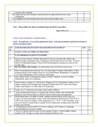 and any other materials
26. Inspect the area for cleanliness and check that all replaceable items have been
replenished.
27. Complete the work Checklist base and ensure return to utility room
Note: - Please followthe above-mentioned steps strictly for your safety.
Sign of observer…………………………
LINEN MANAGEMENT GUIDELINESS :
SAFE HANDLING , CLEANING,DISINFECTION AND TRANSPORTATION OF COVID-19
LINEN GUIDELINESS
S.N
O:
SAFE HANDLING OF LINEN MANAGEMENT OF COVID-19 YES N
O
I LINEN AND LAUNDRY GUIDELINES
1. LAUNDERING PATIENT CLOTHES
2. Remove Large Amounts Of Solid Material (E.G. Faeces) From Heavily Soiled Linen
(While Wearing Appropriate Ppe),And Dispose Of The Solid Waste In A Toilet To Wash
With 0.5% Bleaching (Solution Drain Off In Etp Plant)Before Placing The Linen In The
Laundry Bag
3. Do Not Shake The Clothes. Avoid Sorting Linen In Patient-Care Areas
4. Place Contaminated Linen Directly Into A Laundry Bag(1% Sodium Hypochlorite Yellow
Polythene Bag) In The Isolation Room Or Area With Minimal Manipulation Or Agitation,
To Avoid Contamination Of Air, Surfaces And People
5. Place Soiled Cloths In Designated Container (Yellow Polythene Cover)1% Sodium
Hypochlorite Spray For Laundering
6. Patient Clothes Laundry Is To Be Done By Dipping In 0.5% Hypochlorite Solution For 30
Minutes Followed By Washing With Detergent And Hot Water (70 O
c)(Or) The Patient
Clothes May Dispose In Yellow Bins For Incineration
7. Proper use of Temperature,Detergent,and Laundry Additives.
8. Soaps and detergents function to suspend soils and also exhibit some microbiocidal
properties. Hot water provides an effective means of destroying microorganisms.
9. Wash and dry linen according to routine standards and procedures of the health-care
facility. For hot-water laundry cycles, wash with detergent or disinfectant in water at 70 °C
(160 °F) for at least 25 minutes. If low-temperature (i.e. < 70 °C; < 160 °F) laundry cycles
are used, choose a chemical that is suitable for low-temperature washing when used at the
proper concentration
10. A temperature of at least 160°F (71°C) for a minimum of 25 minutes is commonly
recommended for hot-water washing.2
11. The use of chlorine bleach assures an extra margin of safety. A total available chlorine
residual of 50–150 ppm is usually achieved during the bleach cycle.
 