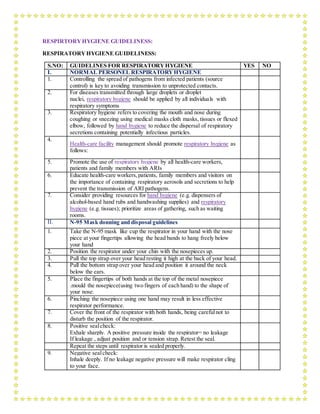 RESPIRTORYHYGIENE GUIDELINESS:
RESPIRATORYHYGIENE GUIDELINESS:
S.NO: GUIDELINES FOR RESPIRATORYHYGIENE YES NO
I. NORMAL PERSONEL RESPIRATORYHYGIENE
1. Controlling the spread of pathogens from infected patients (source
control) is key to avoiding transmission to unprotected contacts.
2. For diseases transmitted through large droplets or droplet
nuclei, respiratory hygiene should be applied by all individuals with
respiratory symptoms
3. Respiratory hygiene refers to covering the mouth and nose during
coughing or sneezing using medical masks cloth masks, tissues or flexed
elbow, followed by hand hygiene to reduce the dispersal of respiratory
secretions containing potentially infectious particles.
4.
Health-care facility management should promote respiratory hygiene as
follows:
5. Promote the use of respiratory hygiene by all health-care workers,
patients and family members with ARIs
6. Educate health-care workers,patients, family members and visitors on
the importance of containing respiratory aerosols and secretions to help
prevent the transmission of ARI pathogens.
7. Consider providing resources for hand hygiene (e.g. dispensers of
alcohol-based hand rubs and handwashing supplies) and respiratory
hygiene (e.g. tissues); prioritize areas of gathering, such as waiting
rooms.
II. N-95 Mask donning and disposal guidelines
1. Take the N-95 mask like cup the respirator in your hand with the nose
piece at your fingertips allowing the head bands to hang freely below
your hand
2. Position the respirator under your chin with the nosepieces up.
3. Pull the top strap over your head resting it high at the back of your head.
4. Pull the bottom strap over your head and position it around the neck
below the ears.
5. Place the fingertips of both hands at the top of the metal nosepiece
.mould the nosepiece(using two fingers of each hand) to the shape of
your nose.
6. Pinching the nosepiece using one hand may result in less effective
respirator performance.
7. Cover the front of the respirator with both hands, being carefulnot to
disturb the position of the respirator.
8. Positive sealcheck:
Exhale sharply. A positive pressure inside the respirator= no leakage
If leakage , adjust position and or tension strap. Retest the seal.
Repeat the steps until respirator is sealed properly.
9. Negative sealcheck:
Inhale deeply. If no leakage negative pressure will make respirator cling
to your face.
 