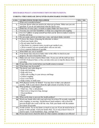 DISCHARGE POLICYAND INSTRUCTIONTO THE PATIENTS:
CORONA VIRUS DISEASE 2019 (COVID-19) DISCHARGE INSTRUCTIONS
S.NO: GUIDELINESS TO BE FOLLOWED YES NO
What care is needed at home?
1. Ask your doctor what you need to do when you go home. Make sure you ask
questions if you do not understand what the doctor says.
2. Drink lots of water,juice, or broth to replace fluids lost from a fever.
3. You may use cool mist humidifiers to help ease congestion and coughing
4. Use 2 to 3 pillows to prop yourself up when you lie down to make it easier to
breathe and sleep.
5. Do not smoke and do not drink beer, wine, and mixed drinks (alcohol).
6. To lower the chance of passing the infection to others:
o Wash your hands often.
o Do not make food for others.
o Stay home in a separate room, except to get medical care.
o Wear a mask if you are around others who are not sick.
o Use a separate bathroom if possible.
7. What follow-up care is needed?
8. Your doctor may ask you to make visits to the office to check on your
progress. Be sure to keep these visits
9. Make sure you wear a mask at these visits. If you can, tell the staff you have
COVID-19 ahead of time so they can take extra care to stop the disease from
spreading.
10. It may take a few weeks before your health returns to normal.
11. What drugs may be needed?
12. The doctor may order drugs to:
• Help with breathing
• Help with fever
• Help with swelling in your airways and lungs
• Control coughing
• Ease a sore throat
• Help a runny or stuffy nose
13. Will physical activity be limited? You may have to limit your physical
activity. Talk to your doctor about the right amount of activity for you
14. What problems could happen?
• Fluid loss. This is dehydration.
• Short-term or long-term lung damage
• Heart problems
• Death
15. What can be done to prevent this health problem?
16. Wash your hands often with soap and water for at least 20 seconds, especially
after coughing or sneezing. Alcohol-based hand sanitizers with at least 60
percent alcohol also work to kill the virus. Rub your hands with the sanitizer
for at least 20 seconds
17. Avoid crowds. Try to stay home as much as you can. If you do need to be in a
group of other people, wash your hands often. Try to stay at least 6 feet (1.8
meters) apart. Avoid handshakes, hugs, and high fives.
18. If you must travel, check for alerts on what countries and places are affected
 