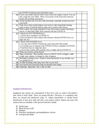 by COVID-19 and stay away from those areas
19. Cover your mouth and nose with a tissue when you cough or sneeze. You can
also cough into your elbow. Throw away tissues in the trash and wash your
hands after touching used tissues
20. Avoid touching your own face with your hands, especially around your nose
and mouth.
21. Wipe down often touched objects and surfaces with a household cleaning
wipe or spray. Check the label to make sure it works to kill viruses.
22. Wear a gown, face mask,and gloves if you will come in contact with blood,
mucus, or other body fluids from someone who has COVID-19.
23. • Masks are NOT NEEDED if you:
o Do not have symptoms of COVID-19
o Have not been in close contact with someone who has COVID-19 or is at
high risk of it
24. • Masks ARE NEEDED if you:
o Are sick with COVID-19 and in the same room with other people
o Are taking care of someone with COVID-19 o Have symptoms of COVID-
19 and have been in a high-risk place
o Are in close contact with someone who is at high risk for COVID-19
25. When do I need to call the doctor?
26. Signs of infection. These include a fever of 100.4°F (38°C) or higher, chills,
cough, more sputum, or change in color of sputum
27. Breathing is getting worse - harder or faster than before or you feellike you
are getting less air
28. Trouble breathing while lying down flat on your back
29. You need to lean forward to help you breathe when sitting
30. Fingertips, fingernails, skin, or lips are blue
Equipment disinfection:
Equipment and surfaces are contaminated if they have come in contact with patient’s
skin, blood or body fluids. These can spread infection. Therefore, it is mandatory that
these are cleaned and disinfected using 1% sodium hypochlorite or alcohol based
disinfectants at least once daily and after every patient contact. Patient care items and
surfaces that can contribute to the spread of infection include:
 Stethoscopes
 Blood pressure cuffs
 Monitors
 Stretchers,backboards, and immobilization devices
 Laryngoscope blades
 