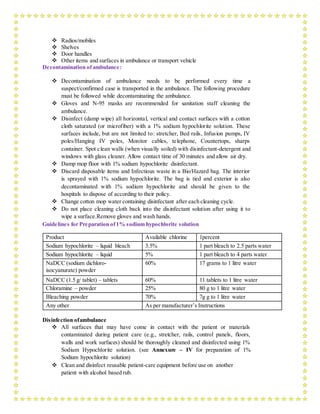  Radios/mobiles
 Shelves
 Door handles
 Other items and surfaces in ambulance or transport vehicle
Decontamination of ambulance:
 Decontamination of ambulance needs to be performed every time a
suspect/confirmed case is transported in the ambulance. The following procedure
must be followed while decontaminating the ambulance.
 Gloves and N-95 masks are recommended for sanitation staff cleaning the
ambulance.
 Disinfect (damp wipe) all horizontal, vertical and contact surfaces with a cotton
cloth saturated (or microfiber) with a 1% sodium hypochlorite solution. These
surfaces include, but are not limited to: stretcher, Bed rails, Infusion pumps, IV
poles/Hanging IV poles, Monitor cables, telephone, Countertops, sharps
container. Spot clean walls (when visually soiled) with disinfectant-detergent and
windows with glass cleaner. Allow contact time of 30 minutes and allow air dry.
 Damp mop floor with 1% sodium hypochlorite disinfectant.
 Discard disposable items and Infectious waste in a Bio/Hazard bag. The interior
is sprayed with 1% sodium hypochlorite. The bag is tied and exterior is also
decontaminated with 1% sodium hypochlorite and should be given to the
hospitals to dispose of according to their policy.
 Change cotton mop water containing disinfectant after each cleaning cycle.
 Do not place cleaning cloth back into the disinfectant solution after using it to
wipe a surface.Remove gloves and wash hands.
Guidelines for Preparation of1% sodium hypochlorite solution
Product Available chlorine 1percent
Sodium hypochlorite – liquid bleach 3.5% 1 part bleach to 2.5 parts water
Sodium hypochlorite – liquid 5% 1 part bleach to 4 parts water
NaDCC (sodium dichloro-
isocyanurate) powder
60% 17 grams to 1 litre water
NaDCC (1.5 g/ tablet) – tablets 60% 11 tablets to 1 litre water
Chloramine – powder 25% 80 g to 1 litre water
Bleaching powder 70% 7g g to 1 litre water
Any other As per manufacturer’s Instructions
Disinfection ofambulance
 All surfaces that may have come in contact with the patient or materials
contaminated during patient care (e.g., stretcher, rails, control panels, floors,
walls and work surfaces) should be thoroughly cleaned and disinfected using 1%
Sodium Hypochlorite solution. (see Annexure – IV for preparation of 1%
Sodium hypochlorite solution)
 Clean and disinfect reusable patient-care equipment before use on another
patient with alcohol based rub.
 