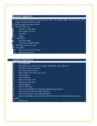 DONNING SEQUENCE
 Pick up pack(N95 mask, three layer mask, gown white , face shield, goggle, shoe cover, cap , 2 pair
of gloves, backtorub, lifebuoy soap)
 Hand washing with soap and water
 Wear the Shoe cover
 Wear the 1 st pair gloves
 Gown white to be wear
 N95 mask
 Goggle
 2nd
pair gloves
 Three layer mask
 Cap to be covered(if needed)
 Three layer mask to be cover
 Face shield
 Shoe cover over the suit in foot
 Enter the patient area
DOFFING SEQUENCES:
 Hand sanitization
 Face shield to be remove and 1% sodium hypochlorite spray make it try
 Three layer mask to be remove
 Cap if present to be remove
 Hand sanitize then remove shoe cover
 Remove gloves
 Hand sanitization
 Remove the gown white
 Followed by shoe cover
 Hand sanitization
 Remove N95 mask
 Clean your chapel/shoe with backtorub disinfectant gauze piece
 Wash your feet,hands up to elbow and face
 Wear new three layer mask, disposable gloves
 Ensure your doffing area and corridor clean followed by1% sodium hypochlorite spray or
mopping
 Exit the area
 