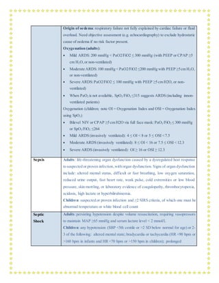 Origin of oedema: respiratory failure not fully explained by cardiac failure or fluid
overload. Need objective assessment (e.g. echocardiography) to exclude hydrostatic
cause of oedema if no risk factor present.
Oxygenation (adults):
 Mild ARDS: 200 mmHg < PaO2/FiO2 ≤ 300 mmHg (with PEEP or CPAP ≥5
cm H2O,or non-ventilated)
 Moderate ARDS:100 mmHg < PaO2/FiO2 ≤200 mmHg with PEEP ≥5cm H2O,
or non-ventilated)
 Severe ARDS:PaO2/FiO2 ≤ 100 mmHg with PEEP ≥5 cm H2O, or non-
ventilated)
 When PaO2 is not available, SpO2/FiO2 ≤315 suggests ARDS (including innon-
ventilated patients)
Oxygenation (children; note OI = Oxygenation Index and OSI = Oxygenation Index
using SpO2)
 Bilevel NIV or CPAP ≥5 cm H2O via full face mask: PaO2/FiO2 ≤ 300 mmHg
or SpO2/FiO2 ≤264
 Mild ARDS (invasively ventilated): 4 ≤ OI < 8 or 5 ≤ OSI <7.5
 Moderate ARDS (invasively ventilated): 8 ≤ OI < 16 or 7.5 ≤ OSI < 12.3
 Severe ARDS (invasively ventilated): OI ≥ 16 or OSI ≥ 12.3
Sepsis Adults: life-threatening organ dysfunction caused by a dysregulated host response
to suspected or proven infection, with organ dysfunction. Signs of organ dysfunction
include: altered mental status, difficult or fast breathing, low oxygen saturation,
reduced urine output, fast heart rate, weak pulse, cold extremities or low blood
pressure, skin mottling, or laboratory evidence of coagulopathy, thrombocytopenia,
acidosis, high lactate or hyperbilirubinemia.
Children: suspected or proven infection and ≥2 SIRS criteria, of which one must be
abnormal temperature or white blood cell count
Septic
Shock
Adults:persisting hypotension despite volume resuscitation, requiring vasopressors
to maintain MAP ≥65 mmHg and serum lactate level < 2 mmol/L
Children: any hypotension (SBP <5th centile or >2 SD below normal for age) or 2-
3 of the following: altered mental state; bradycardia or tachycardia (HR <90 bpm or
>160 bpm in infants and HR <70 bpm or >150 bpm in children); prolonged
 
