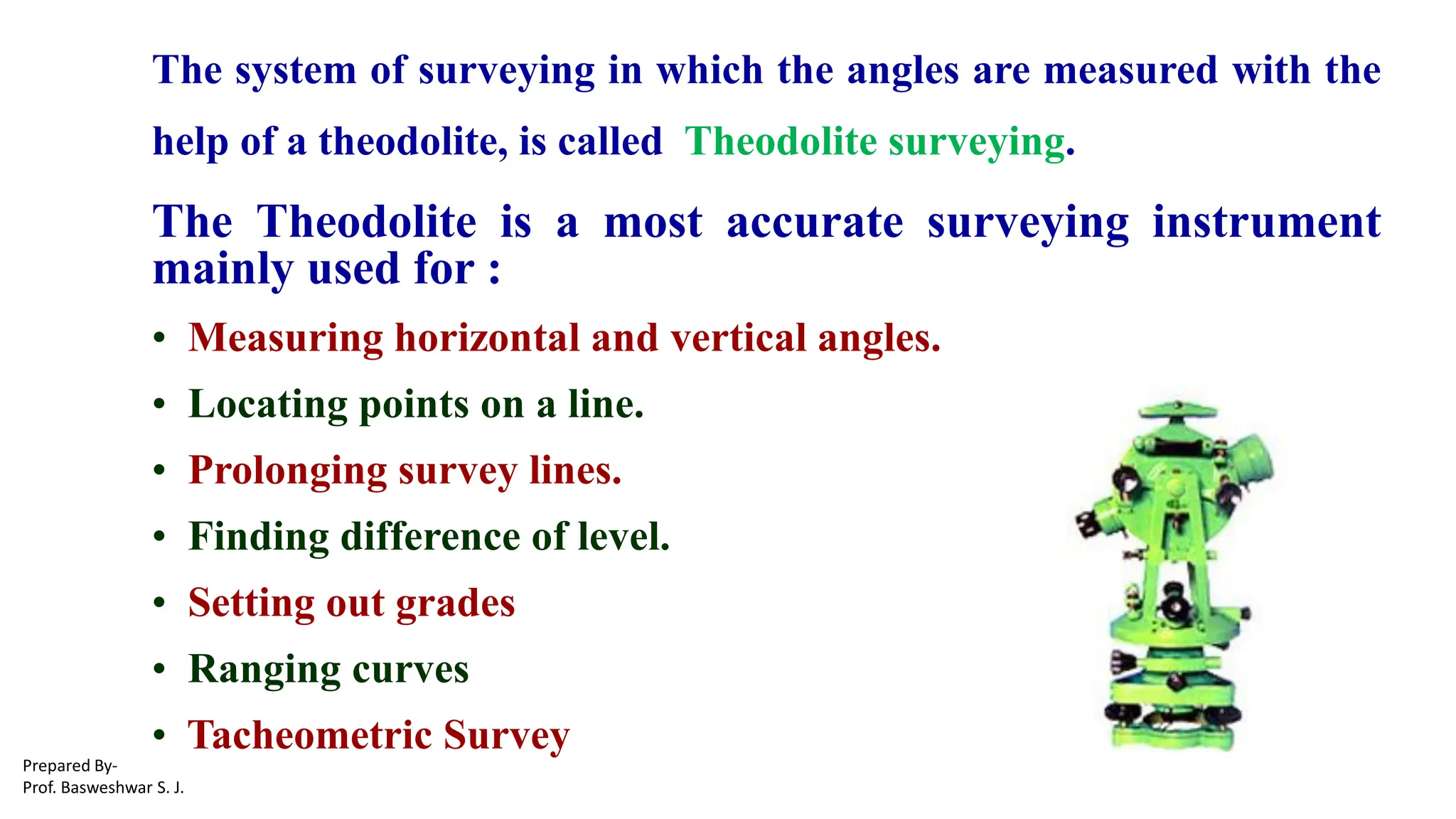 The system of surveying in which the angles are measured with the
help of a theodolite, is called Theodolite surveying.
The Theodolite is a most accurate surveying instrument
mainly used for :
• Measuring horizontal and vertical angles.
• Locating points on a line.
• Prolonging survey lines.
• Finding difference of level.
• Setting out grades
• Ranging curves
• Tacheometric Survey
Prepared By-
Prof. Basweshwar S. J.
 