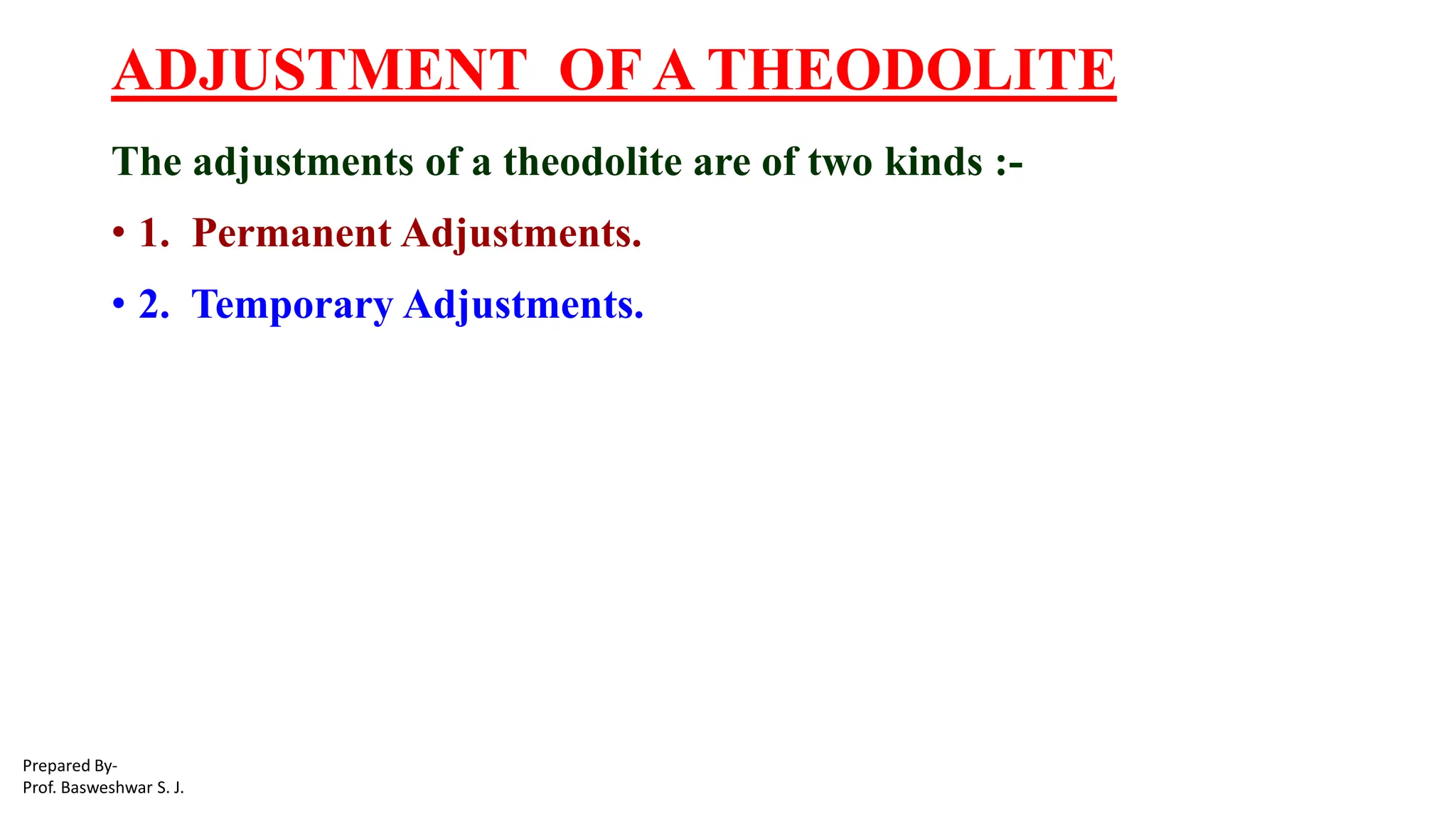 ADJUSTMENT OF A THEODOLITE
The adjustments of a theodolite are of two kinds :-
• 1. Permanent Adjustments.
• 2. Temporary Adjustments.
Prepared By-
Prof. Basweshwar S. J.
 