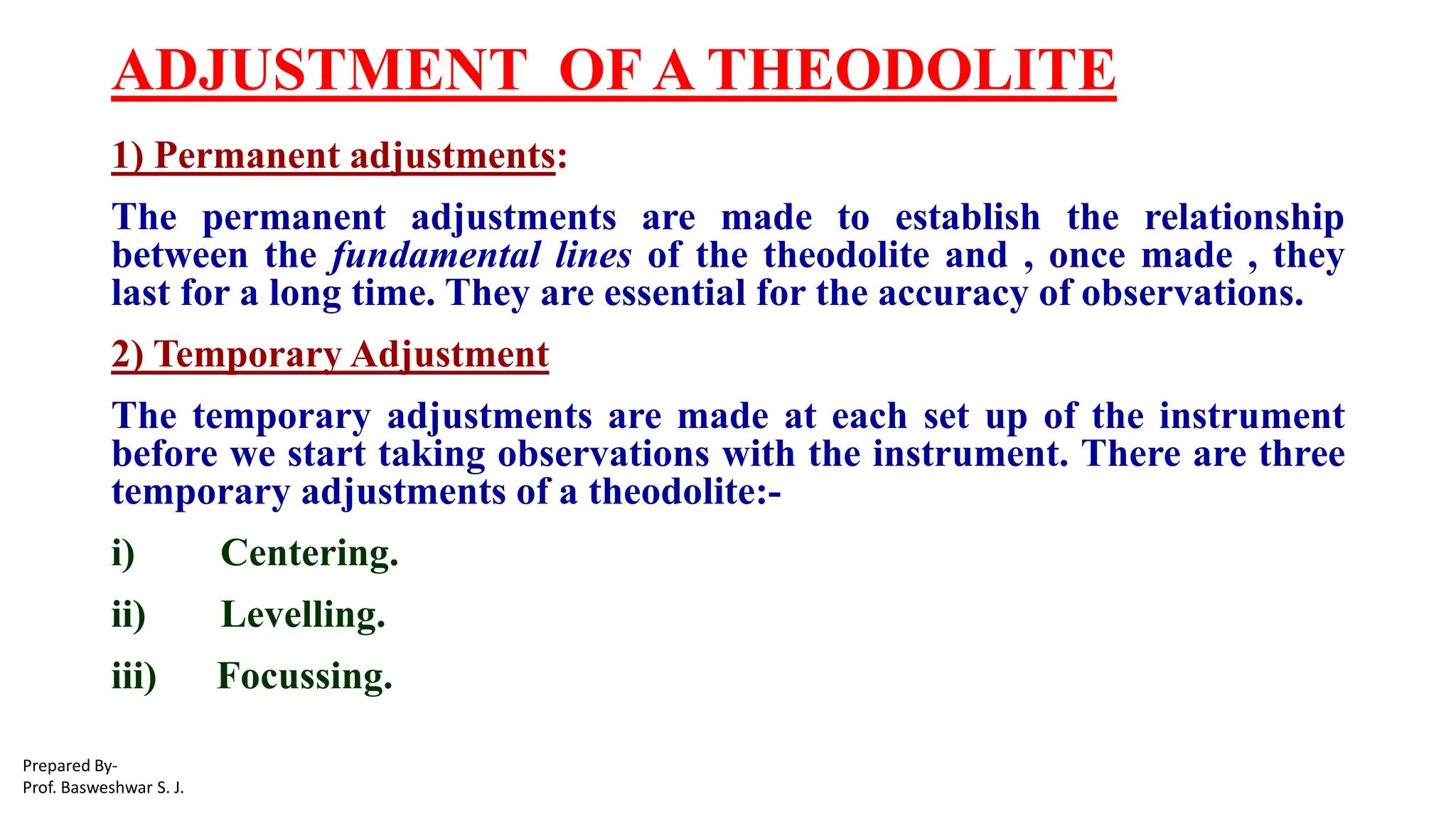 ADJUSTMENT OF A THEODOLITE
1) Permanent adjustments:
The permanent adjustments are made to establish the relationship
between the fundamental lines of the theodolite and , once made , they
last for a long time. They are essential for the accuracy of observations.
2) Temporary Adjustment
The temporary adjustments are made at each set up of the instrument
before we start taking observations with the instrument. There are three
temporary adjustments of a theodolite:-
i) Centering.
ii) Levelling.
iii) Focussing.
Prepared By-
Prof. Basweshwar S. J.
 