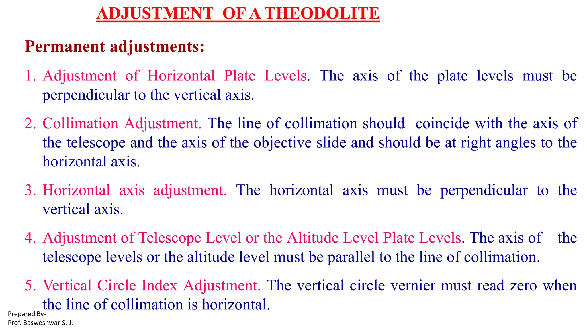 ADJUSTMENT OF A THEODOLITE
Permanent adjustments:
1. Adjustment of Horizontal Plate Levels. The axis of the plate levels must be
perpendicular to the vertical axis.
2. Collimation Adjustment. The line of collimation should coincide with the axis of
the telescope and the axis of the objective slide and should be at right angles to the
horizontal axis.
3. Horizontal axis adjustment. The horizontal axis must be perpendicular to the
vertical axis.
4. Adjustment of Telescope Level or the Altitude Level Plate Levels. The axis of the
telescope levels or the altitude level must be parallel to the line of collimation.
5. Vertical Circle Index Adjustment. The vertical circle vernier must read zero when
the line of collimation is horizontal.
Prepared By-
Prof. Basweshwar S. J.
 
