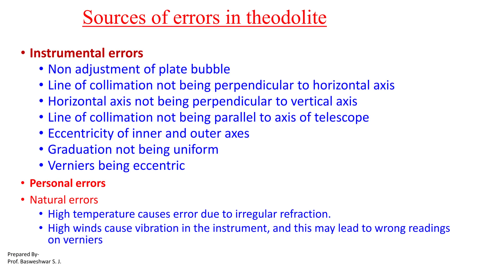 Sources of errors in theodolite
• Instrumental errors
• Non adjustment of plate bubble
• Line of collimation not being perpendicular to horizontal axis
• Horizontal axis not being perpendicular to vertical axis
• Line of collimation not being parallel to axis of telescope
• Eccentricity of inner and outer axes
• Graduation not being uniform
• Verniers being eccentric
• Personal errors
• Natural errors
• High temperature causes error due to irregular refraction.
• High winds cause vibration in the instrument, and this may lead to wrong readings
on verniers
Prepared By-
Prof. Basweshwar S. J.
 