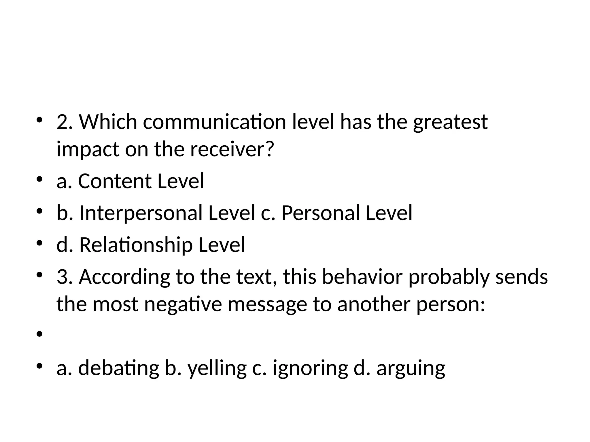 • 2. Which communication level has the greatest
impact on the receiver?
• a. Content Level
• b. Interpersonal Level c. Personal Level
• d. Relationship Level
• 3. According to the text, this behavior probably sends
the most negative message to another person:
•
• a. debating b. yelling c. ignoring d. arguing
 