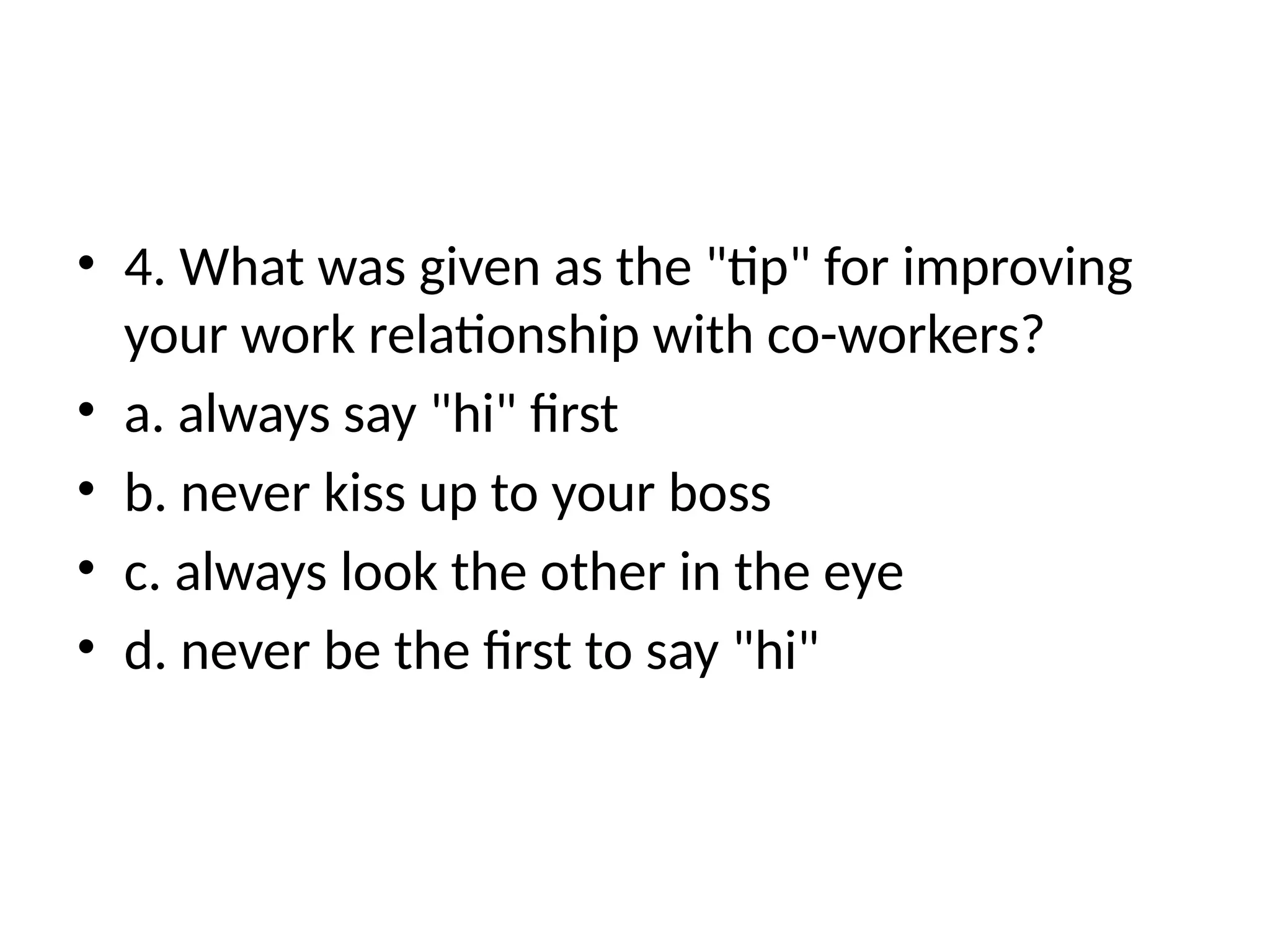 • 4. What was given as the "tip" for improving
your work relationship with co-workers?
• a. always say "hi" first
• b. never kiss up to your boss
• c. always look the other in the eye
• d. never be the first to say "hi"
 