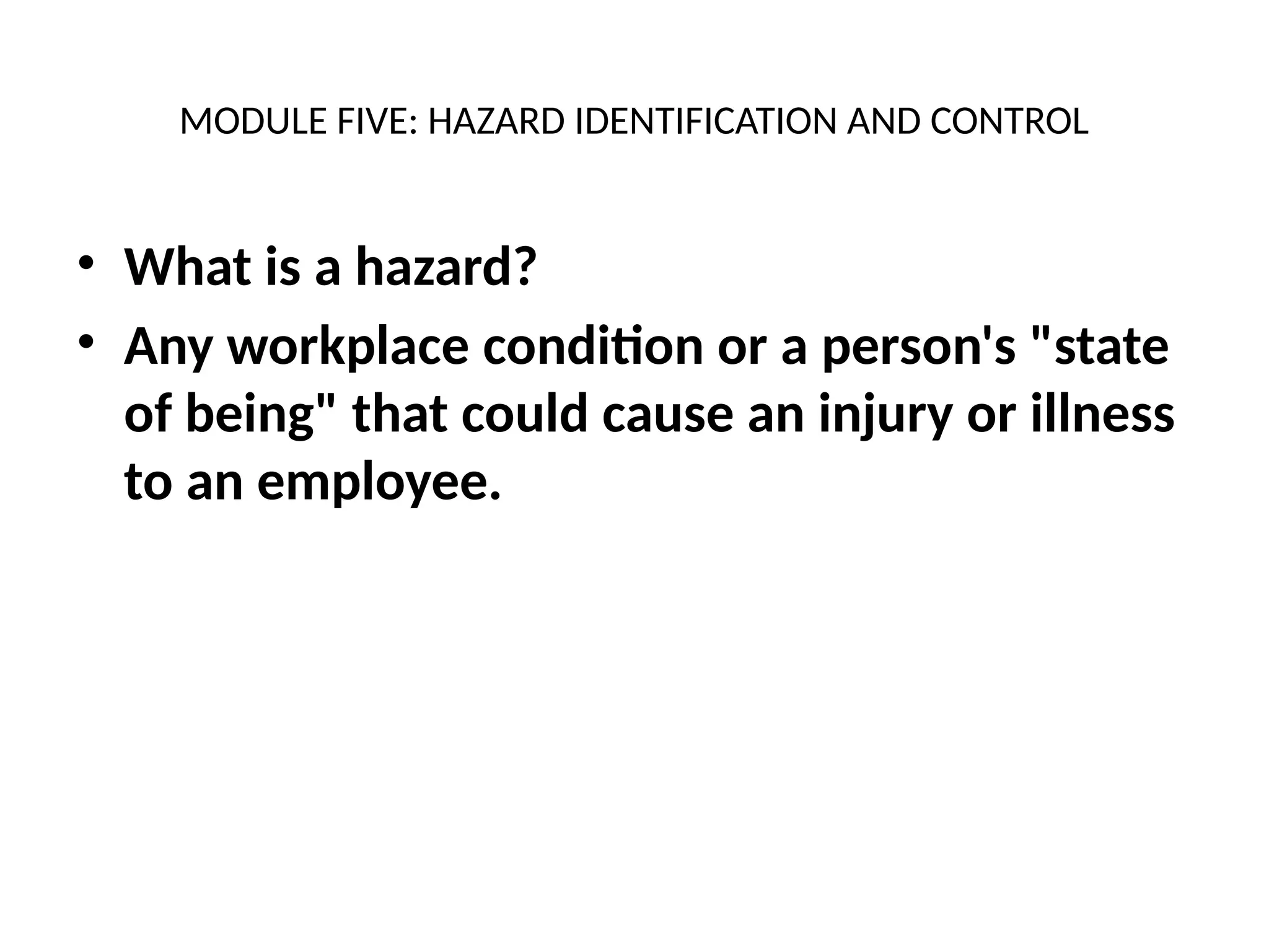 MODULE FIVE: HAZARD IDENTIFICATION AND CONTROL
• What is a hazard?
• Any workplace condition or a person's "state
of being" that could cause an injury or illness
to an employee.
 