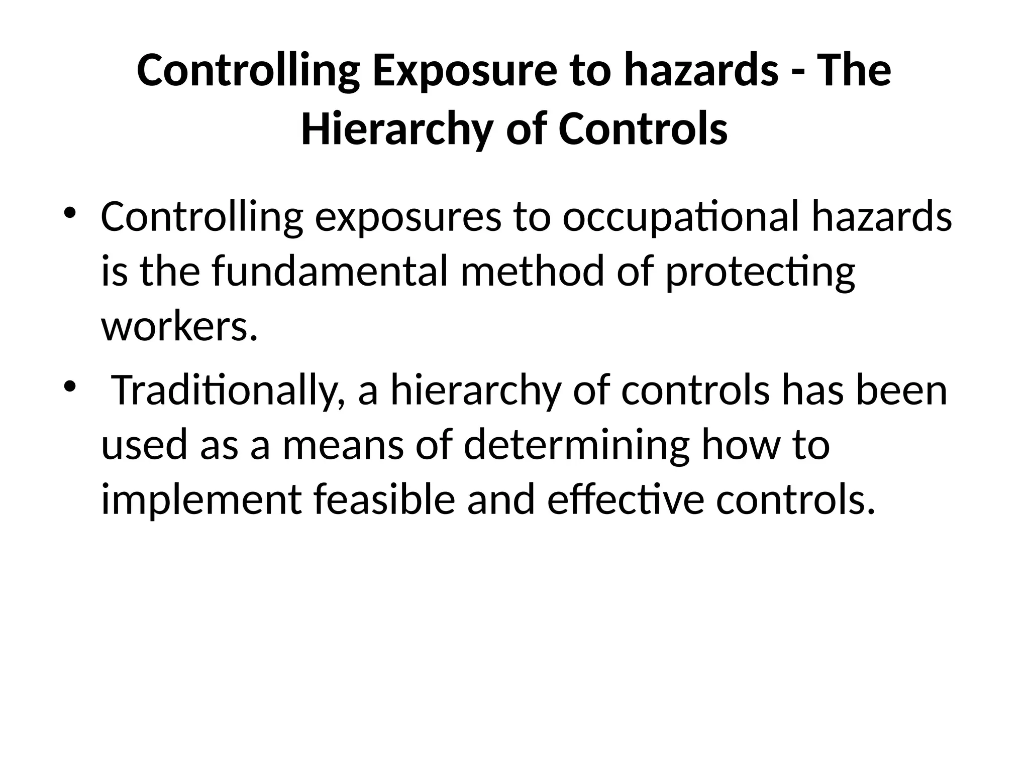 Controlling Exposure to hazards - The
Hierarchy of Controls
• Controlling exposures to occupational hazards
is the fundamental method of protecting
workers.
• Traditionally, a hierarchy of controls has been
used as a means of determining how to
implement feasible and effective controls.
 