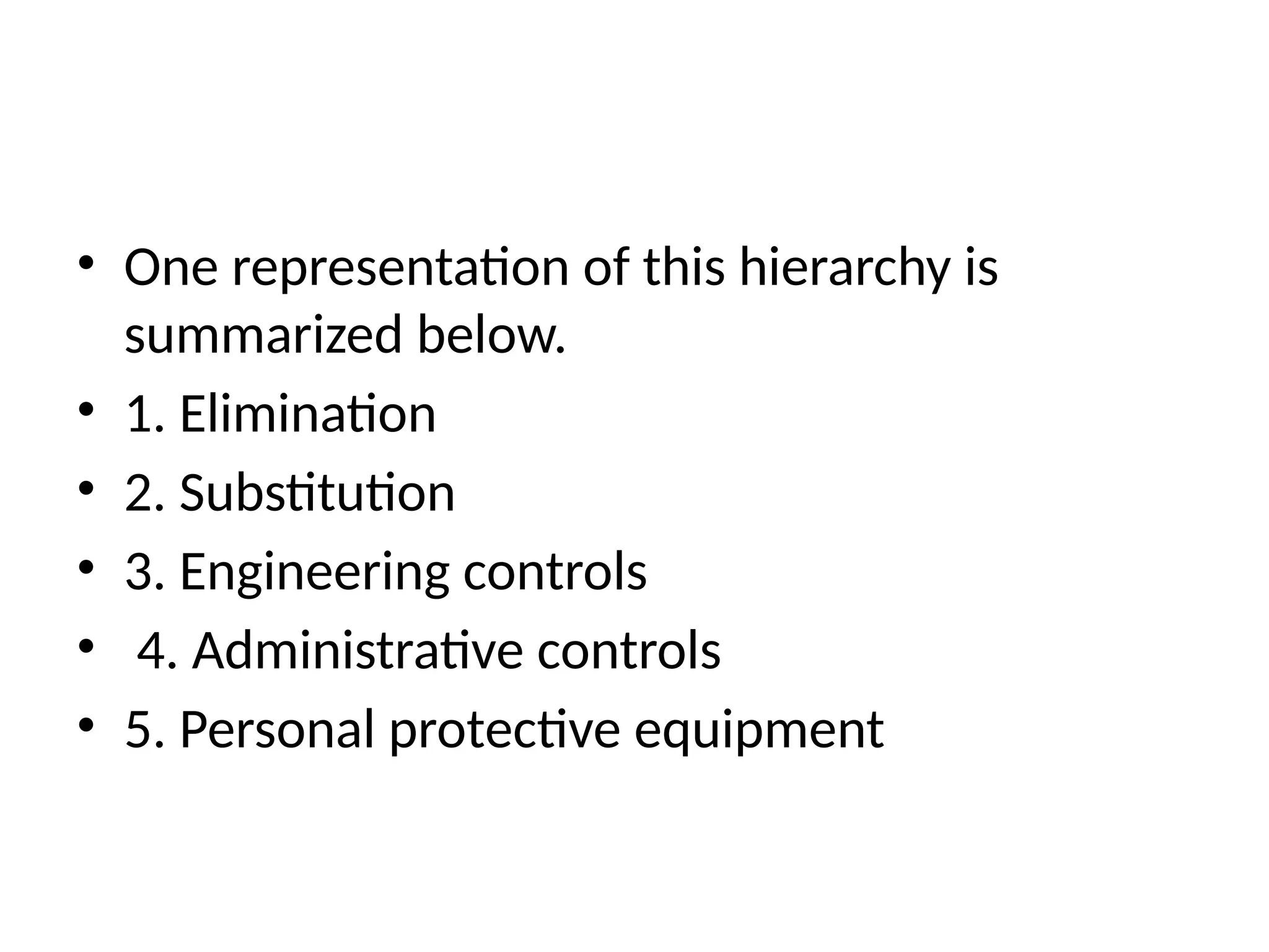 • One representation of this hierarchy is
summarized below.
• 1. Elimination
• 2. Substitution
• 3. Engineering controls
• 4. Administrative controls
• 5. Personal protective equipment
 