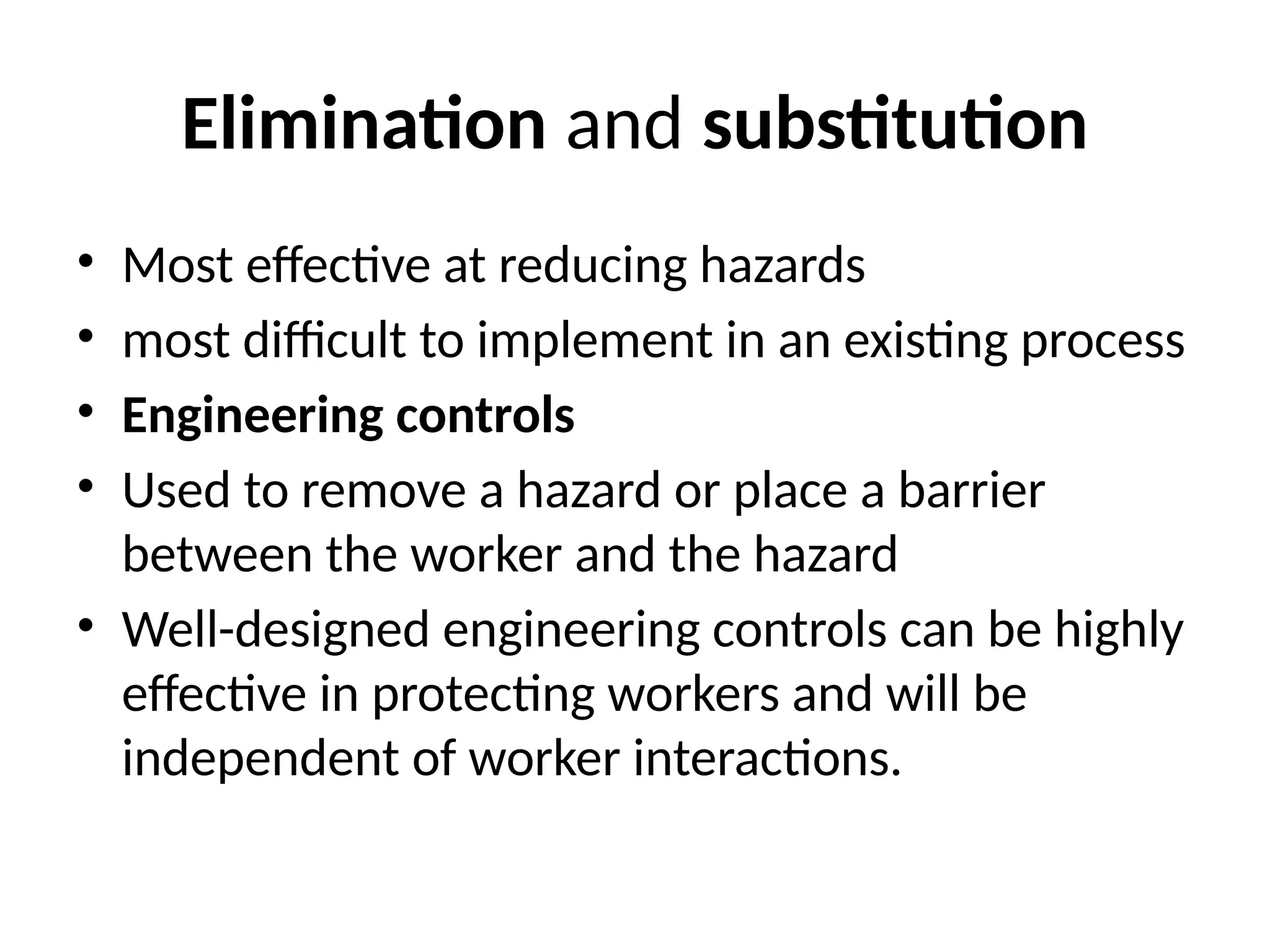 Elimination and substitution
• Most effective at reducing hazards
• most difficult to implement in an existing process
• Engineering controls
• Used to remove a hazard or place a barrier
between the worker and the hazard
• Well-designed engineering controls can be highly
effective in protecting workers and will be
independent of worker interactions.
 
