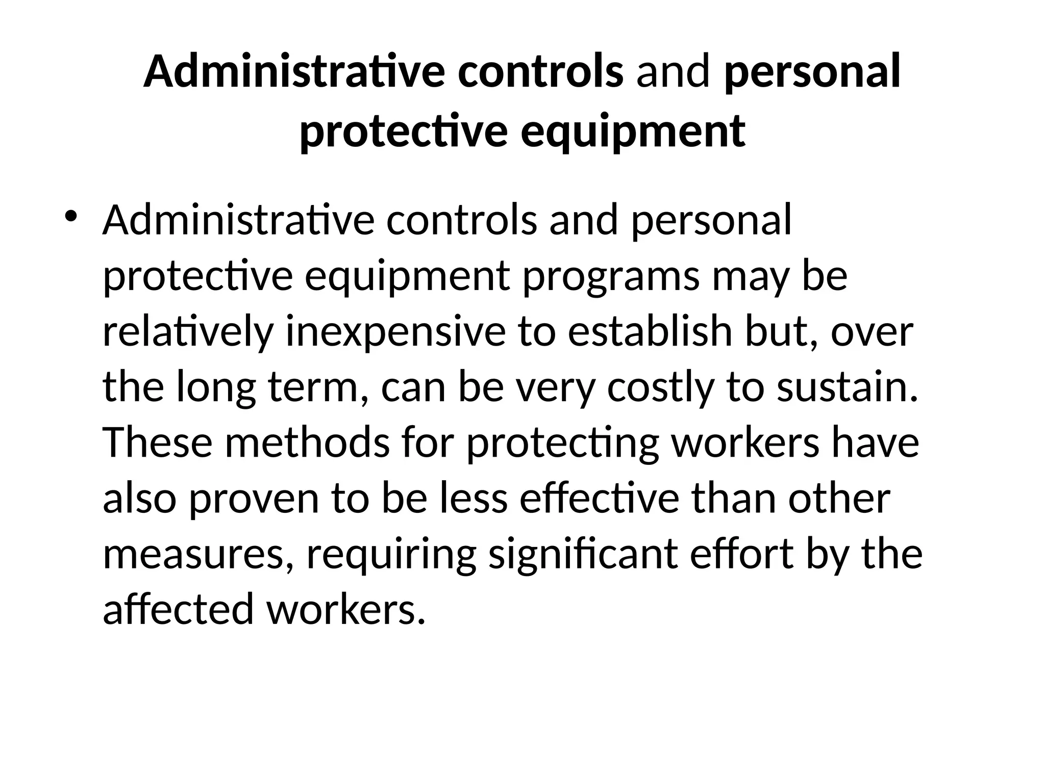 Administrative controls and personal
protective equipment
• Administrative controls and personal
protective equipment programs may be
relatively inexpensive to establish but, over
the long term, can be very costly to sustain.
These methods for protecting workers have
also proven to be less effective than other
measures, requiring significant effort by the
affected workers.
 