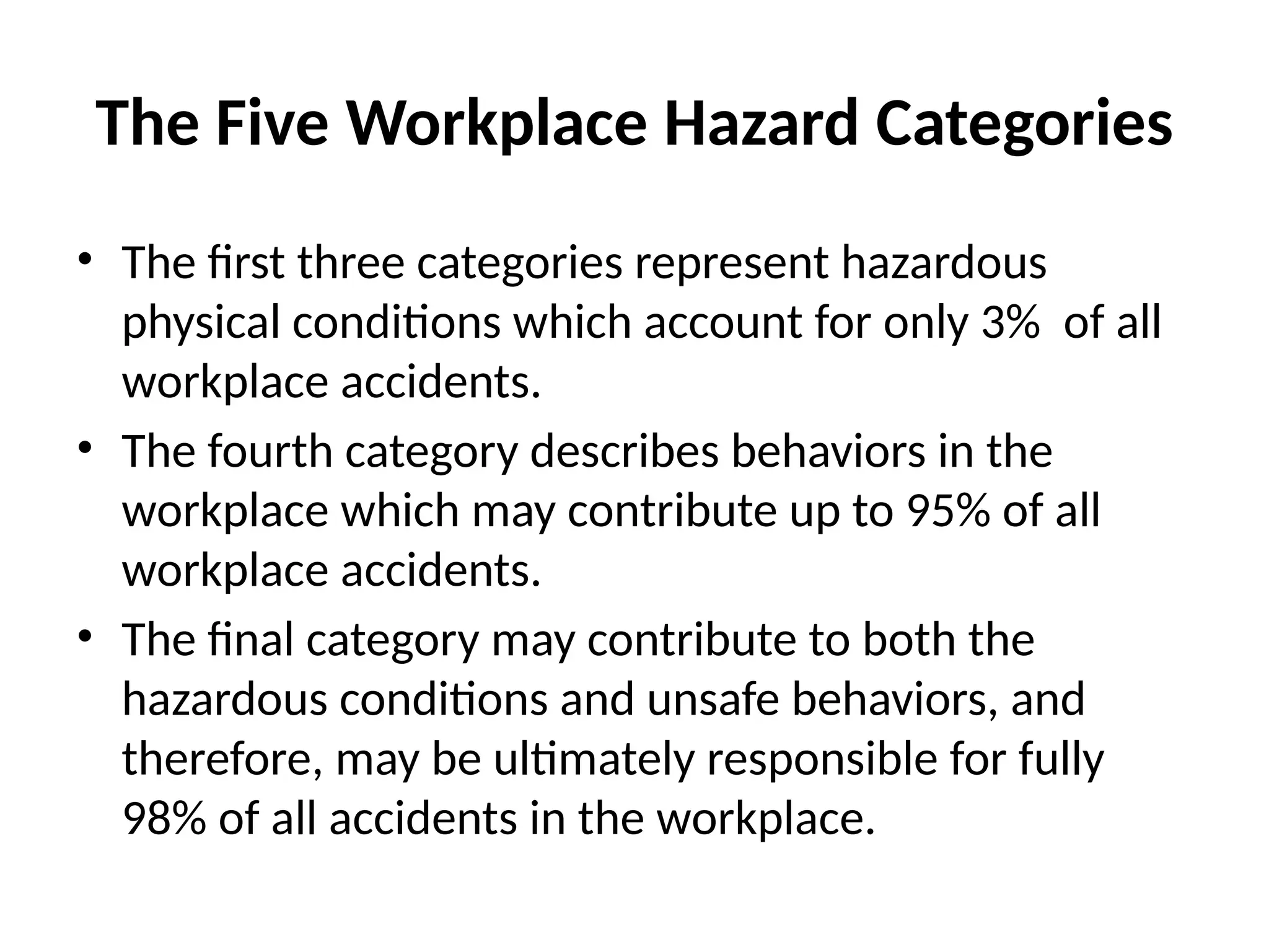 The Five Workplace Hazard Categories
• The first three categories represent hazardous
physical conditions which account for only 3% of all
workplace accidents.
• The fourth category describes behaviors in the
workplace which may contribute up to 95% of all
workplace accidents.
• The final category may contribute to both the
hazardous conditions and unsafe behaviors, and
therefore, may be ultimately responsible for fully
98% of all accidents in the workplace.
 