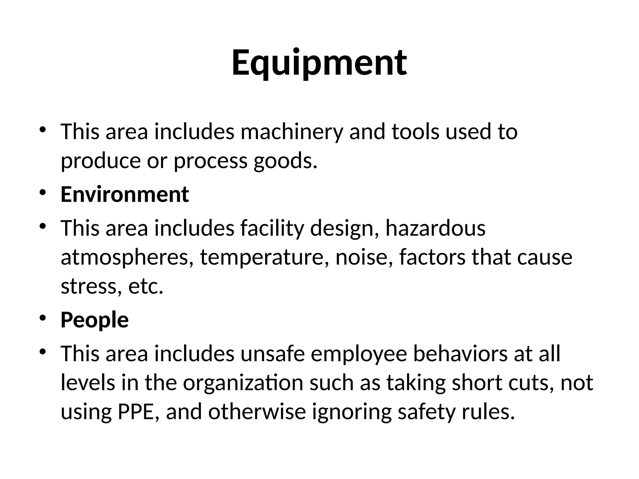 Equipment
• This area includes machinery and tools used to
produce or process goods.
• Environment
• This area includes facility design, hazardous
atmospheres, temperature, noise, factors that cause
stress, etc.
• People
• This area includes unsafe employee behaviors at all
levels in the organization such as taking short cuts, not
using PPE, and otherwise ignoring safety rules.
 