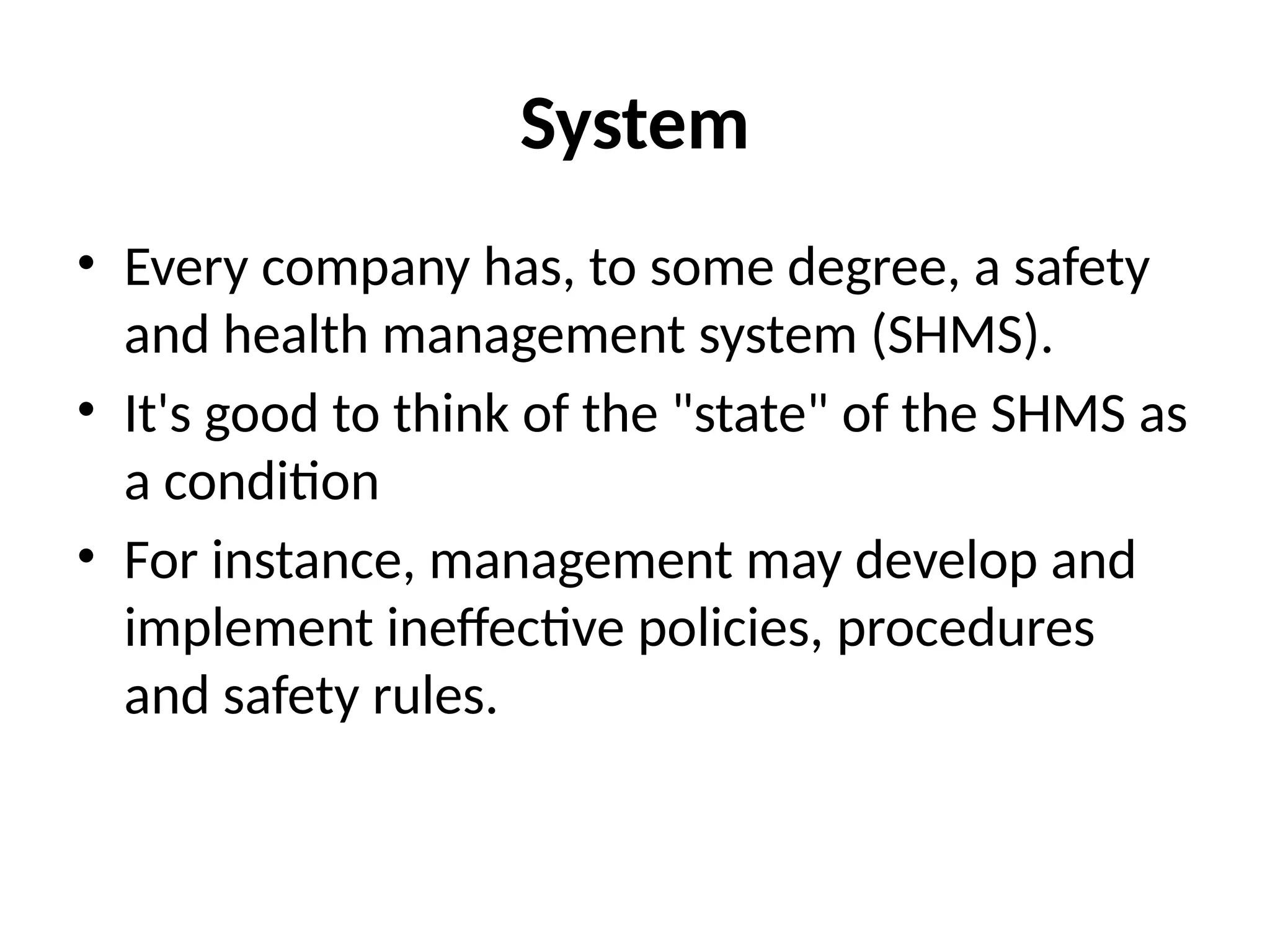 System
• Every company has, to some degree, a safety
and health management system (SHMS).
• It's good to think of the "state" of the SHMS as
a condition
• For instance, management may develop and
implement ineffective policies, procedures
and safety rules.
 