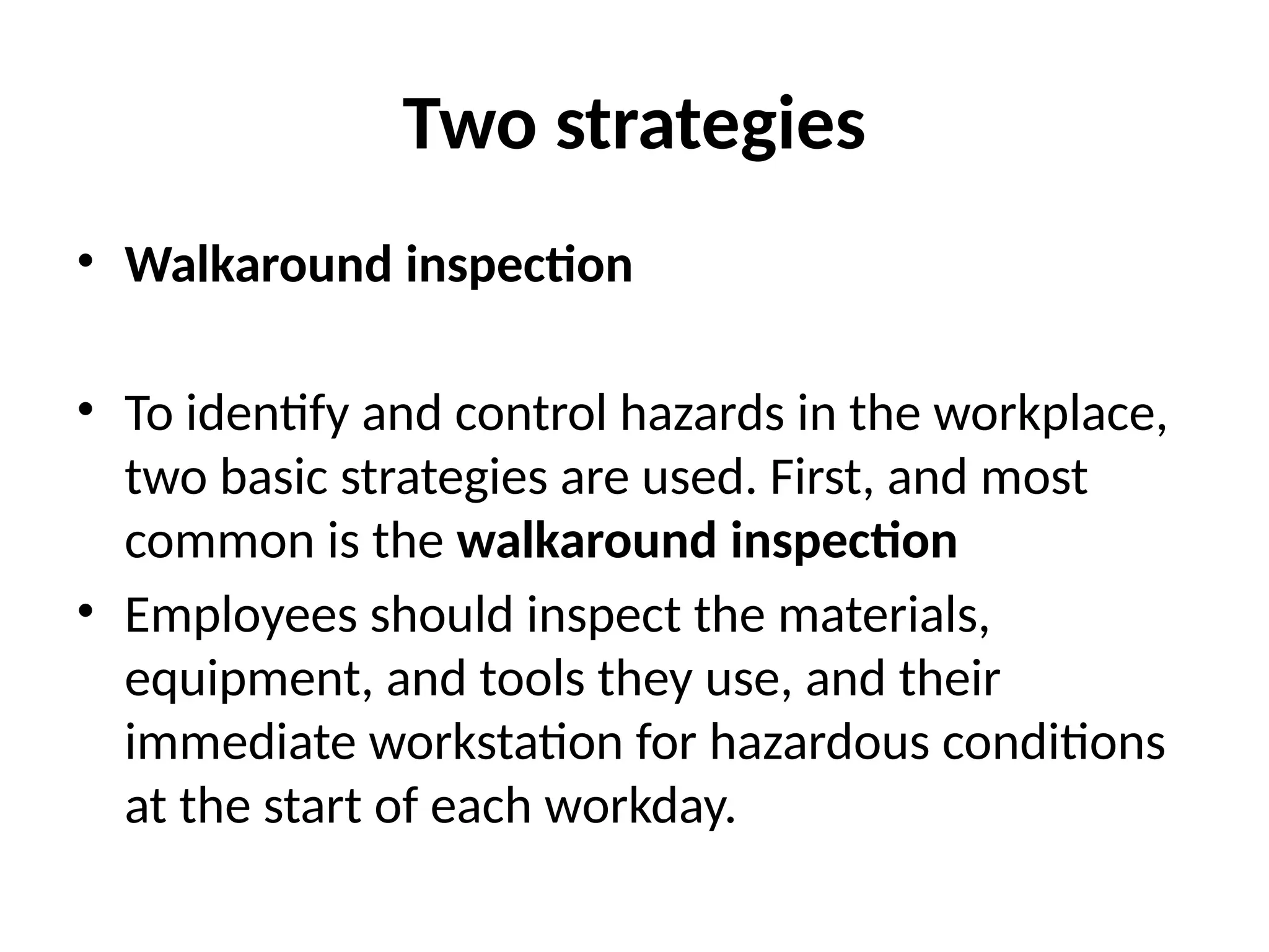 Two strategies
• Walkaround inspection
• To identify and control hazards in the workplace,
two basic strategies are used. First, and most
common is the walkaround inspection
• Employees should inspect the materials,
equipment, and tools they use, and their
immediate workstation for hazardous conditions
at the start of each workday.
 