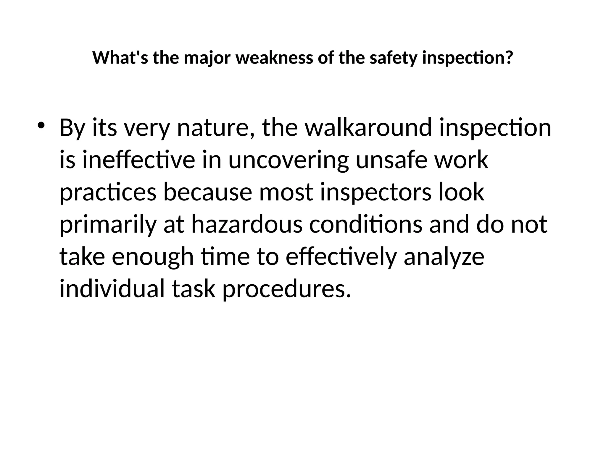 What's the major weakness of the safety inspection?
• By its very nature, the walkaround inspection
is ineffective in uncovering unsafe work
practices because most inspectors look
primarily at hazardous conditions and do not
take enough time to effectively analyze
individual task procedures.
 