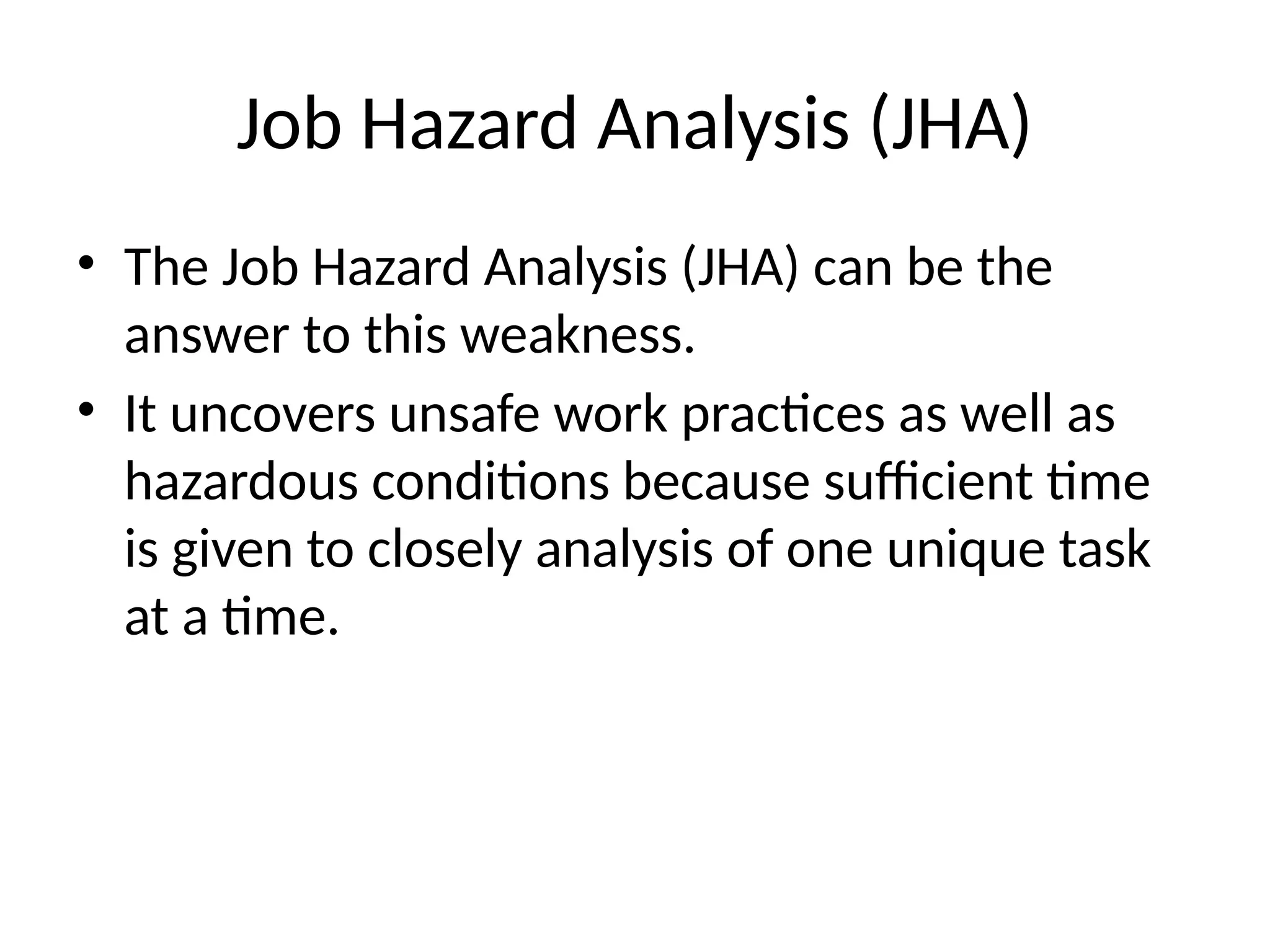Job Hazard Analysis (JHA)
• The Job Hazard Analysis (JHA) can be the
answer to this weakness.
• It uncovers unsafe work practices as well as
hazardous conditions because sufficient time
is given to closely analysis of one unique task
at a time.
 