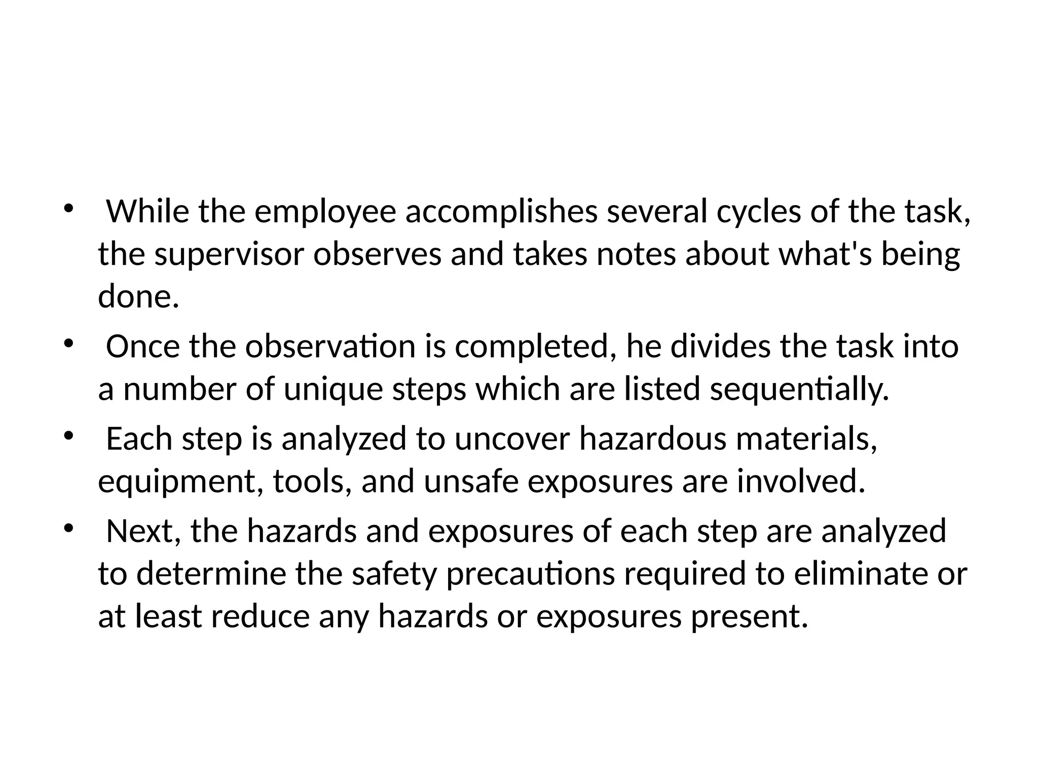 • While the employee accomplishes several cycles of the task,
the supervisor observes and takes notes about what's being
done.
• Once the observation is completed, he divides the task into
a number of unique steps which are listed sequentially.
• Each step is analyzed to uncover hazardous materials,
equipment, tools, and unsafe exposures are involved.
• Next, the hazards and exposures of each step are analyzed
to determine the safety precautions required to eliminate or
at least reduce any hazards or exposures present.
 