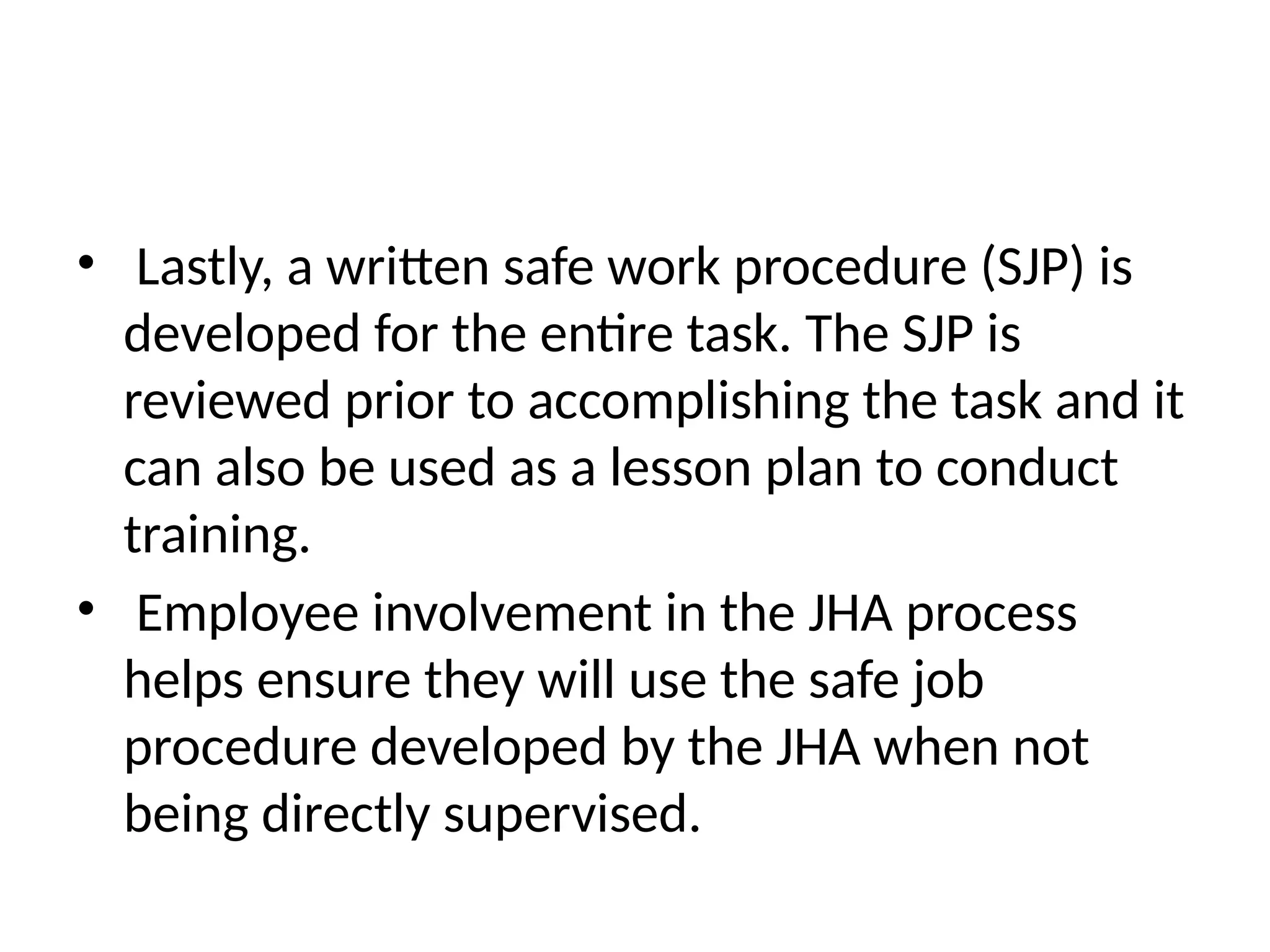 • Lastly, a written safe work procedure (SJP) is
developed for the entire task. The SJP is
reviewed prior to accomplishing the task and it
can also be used as a lesson plan to conduct
training.
• Employee involvement in the JHA process
helps ensure they will use the safe job
procedure developed by the JHA when not
being directly supervised.
 