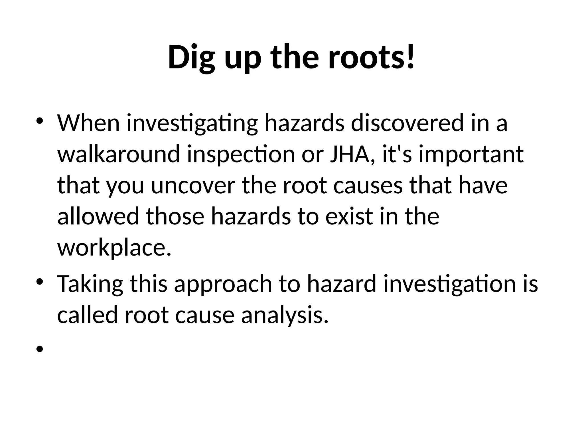 Dig up the roots!
• When investigating hazards discovered in a
walkaround inspection or JHA, it's important
that you uncover the root causes that have
allowed those hazards to exist in the
workplace.
• Taking this approach to hazard investigation is
called root cause analysis.
•
 
