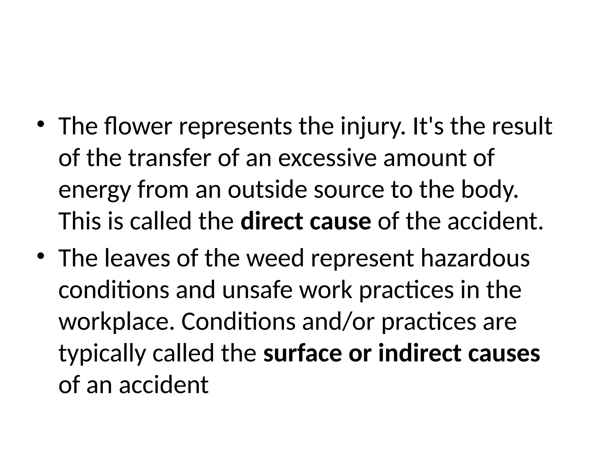 • The flower represents the injury. It's the result
of the transfer of an excessive amount of
energy from an outside source to the body.
This is called the direct cause of the accident.
• The leaves of the weed represent hazardous
conditions and unsafe work practices in the
workplace. Conditions and/or practices are
typically called the surface or indirect causes
of an accident
 
