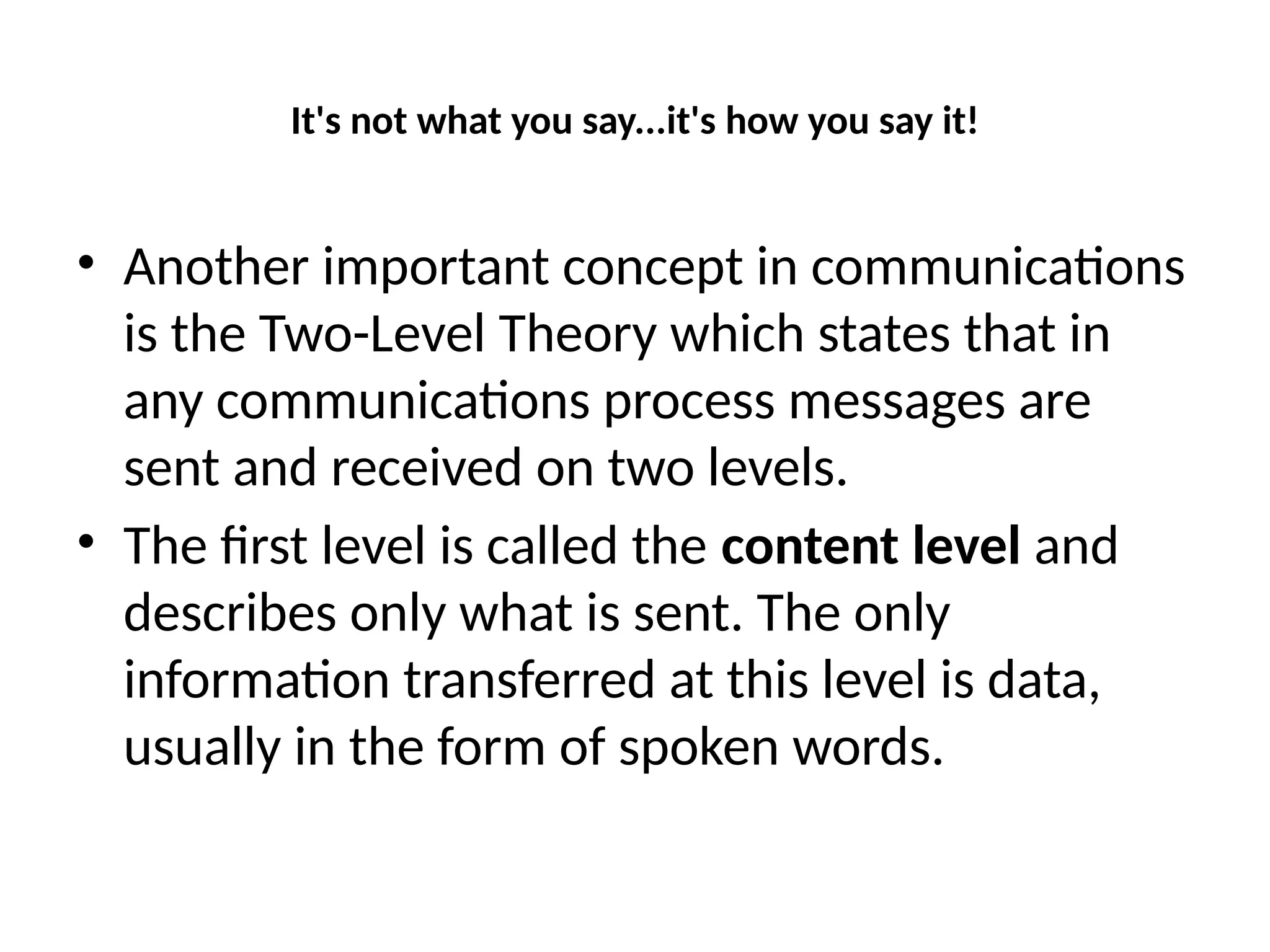 It's not what you say...it's how you say it!
• Another important concept in communications
is the Two-Level Theory which states that in
any communications process messages are
sent and received on two levels.
• The first level is called the content level and
describes only what is sent. The only
information transferred at this level is data,
usually in the form of spoken words.
 