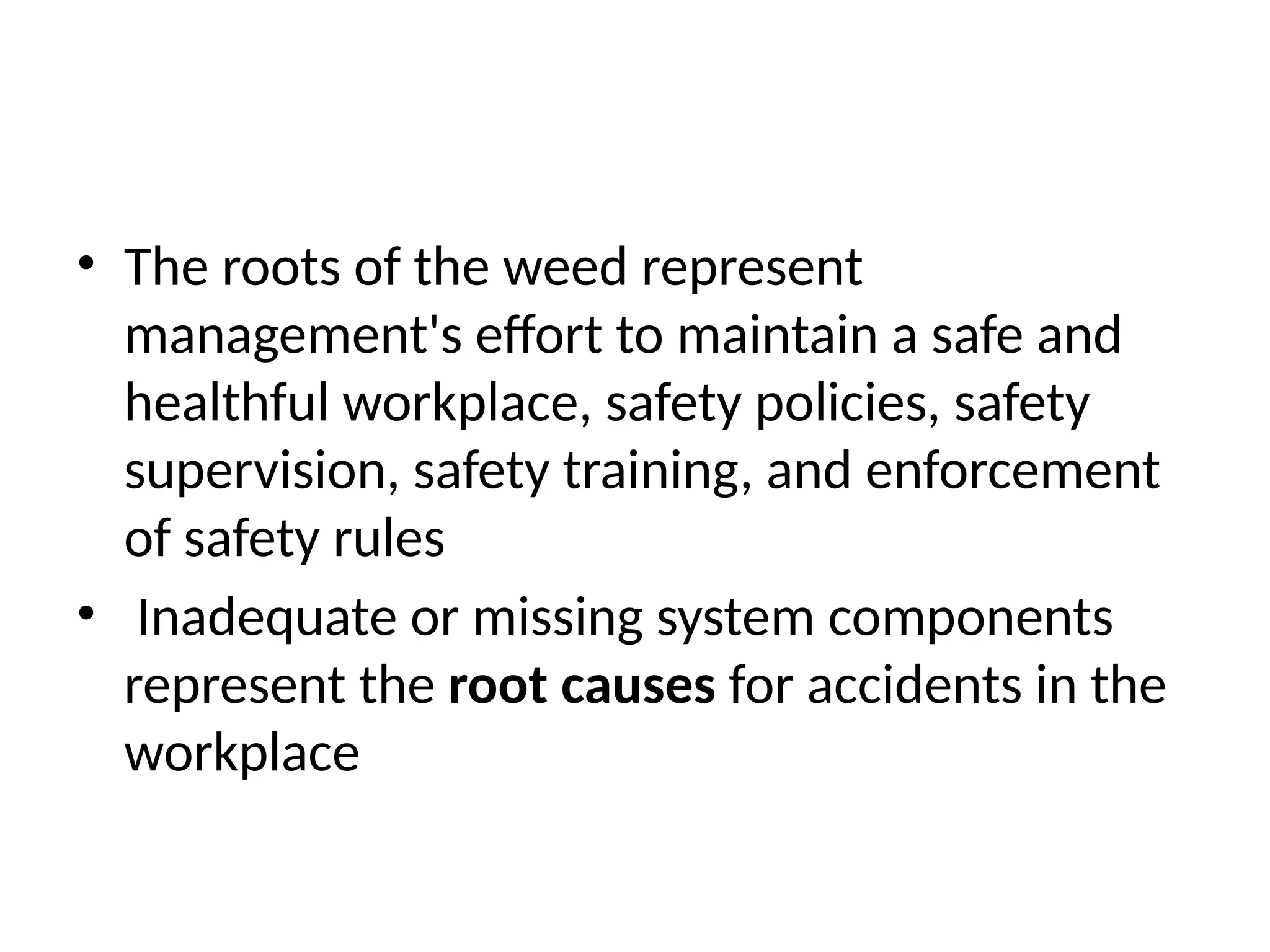 • The roots of the weed represent
management's effort to maintain a safe and
healthful workplace, safety policies, safety
supervision, safety training, and enforcement
of safety rules
• Inadequate or missing system components
represent the root causes for accidents in the
workplace
 