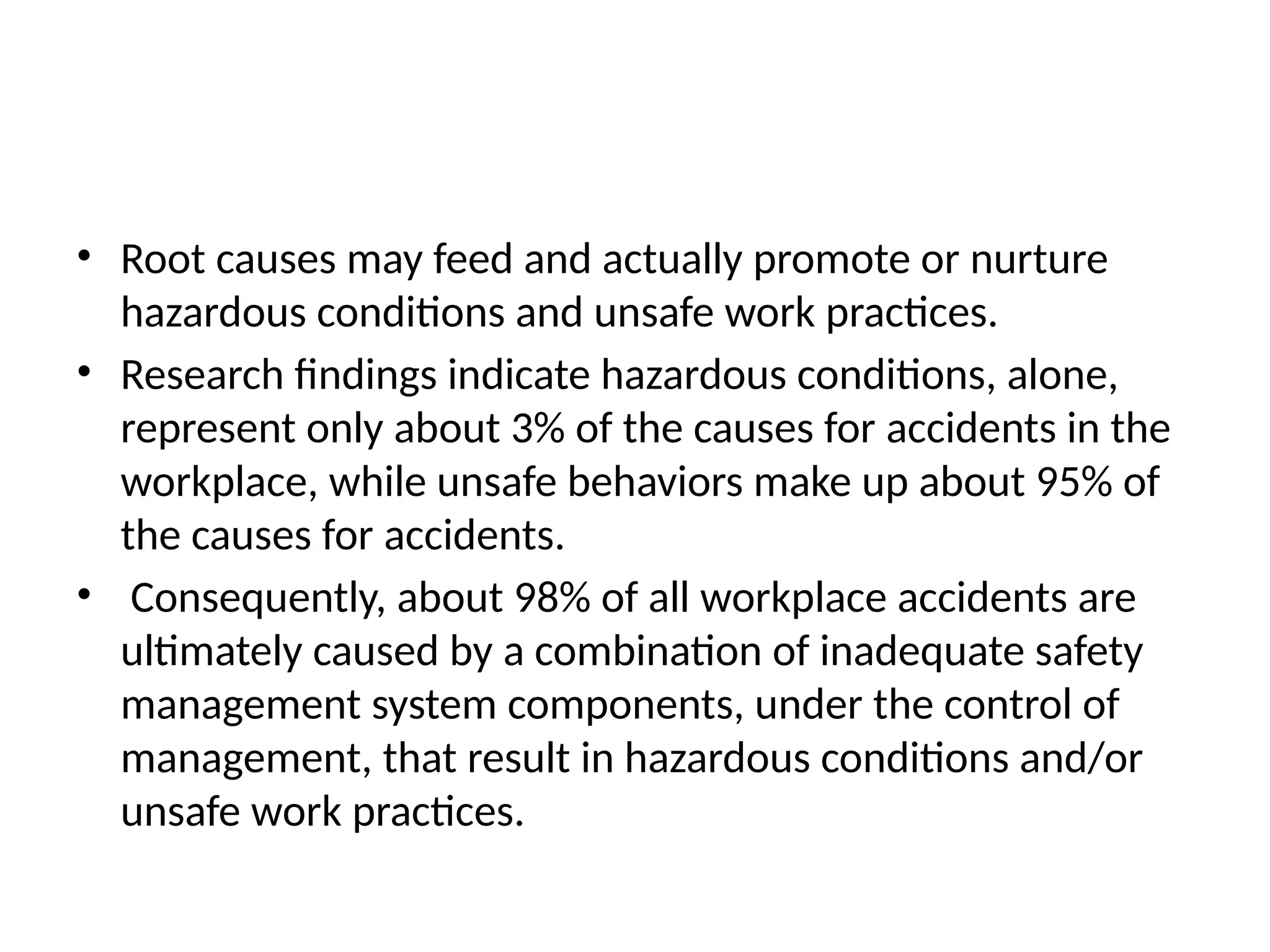 • Root causes may feed and actually promote or nurture
hazardous conditions and unsafe work practices.
• Research findings indicate hazardous conditions, alone,
represent only about 3% of the causes for accidents in the
workplace, while unsafe behaviors make up about 95% of
the causes for accidents.
• Consequently, about 98% of all workplace accidents are
ultimately caused by a combination of inadequate safety
management system components, under the control of
management, that result in hazardous conditions and/or
unsafe work practices.
 