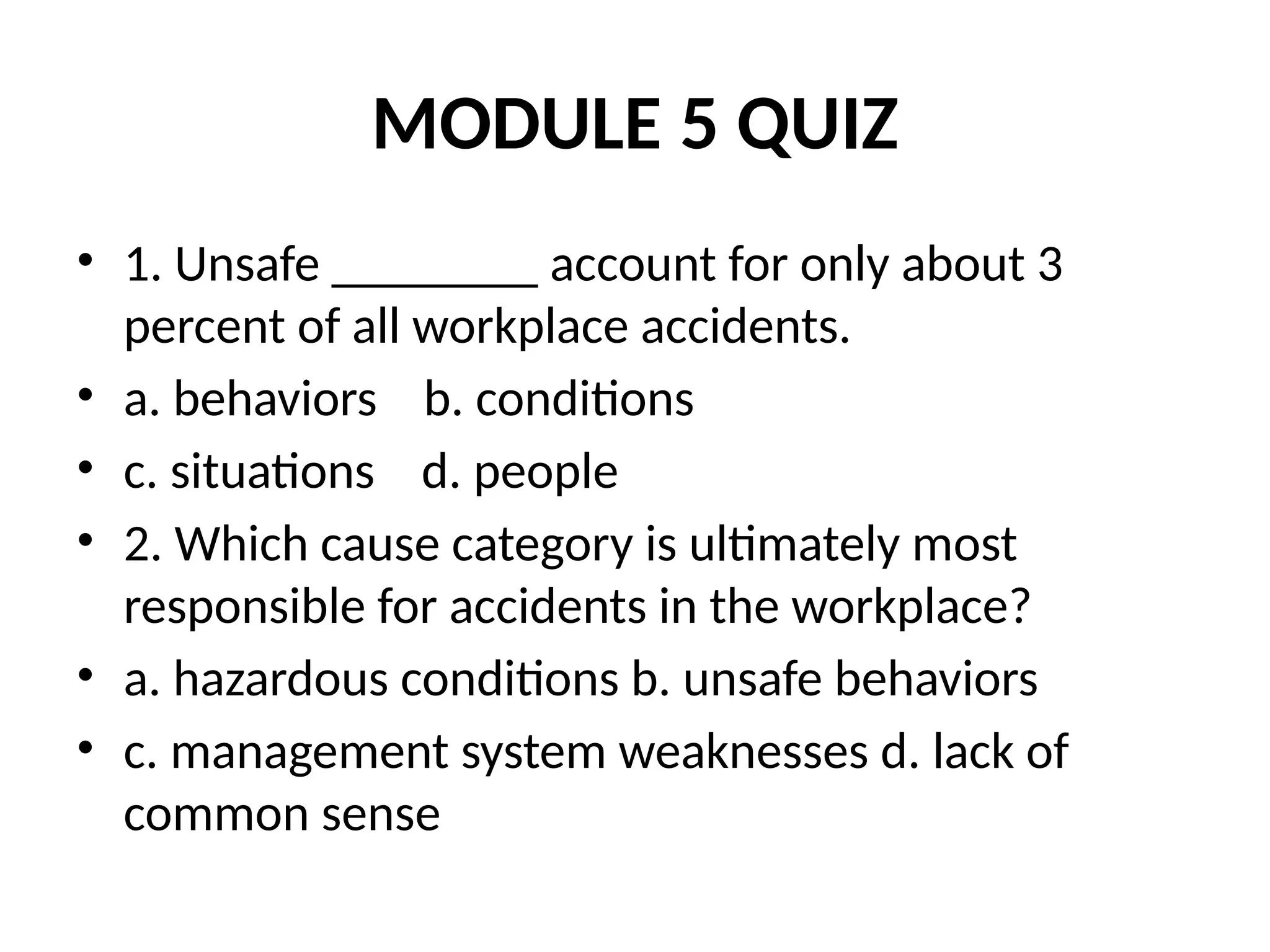 MODULE 5 QUIZ
• 1. Unsafe ________ account for only about 3
percent of all workplace accidents.
• a. behaviors b. conditions
• c. situations d. people
• 2. Which cause category is ultimately most
responsible for accidents in the workplace?
• a. hazardous conditions b. unsafe behaviors
• c. management system weaknesses d. lack of
common sense
 