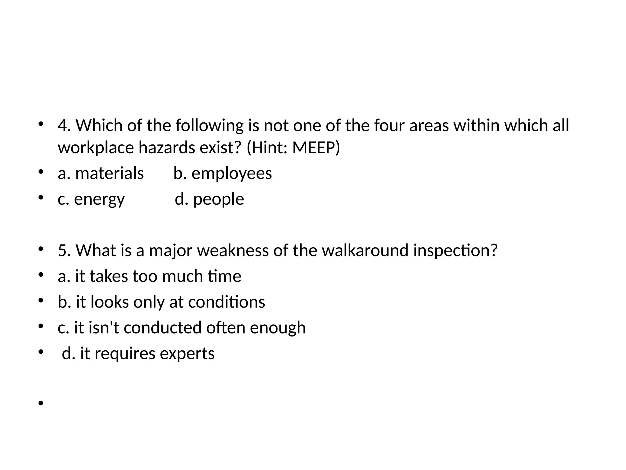 • 4. Which of the following is not one of the four areas within which all
workplace hazards exist? (Hint: MEEP)
• a. materials b. employees
• c. energy d. people
• 5. What is a major weakness of the walkaround inspection?
• a. it takes too much time
• b. it looks only at conditions
• c. it isn't conducted often enough
• d. it requires experts
•
 