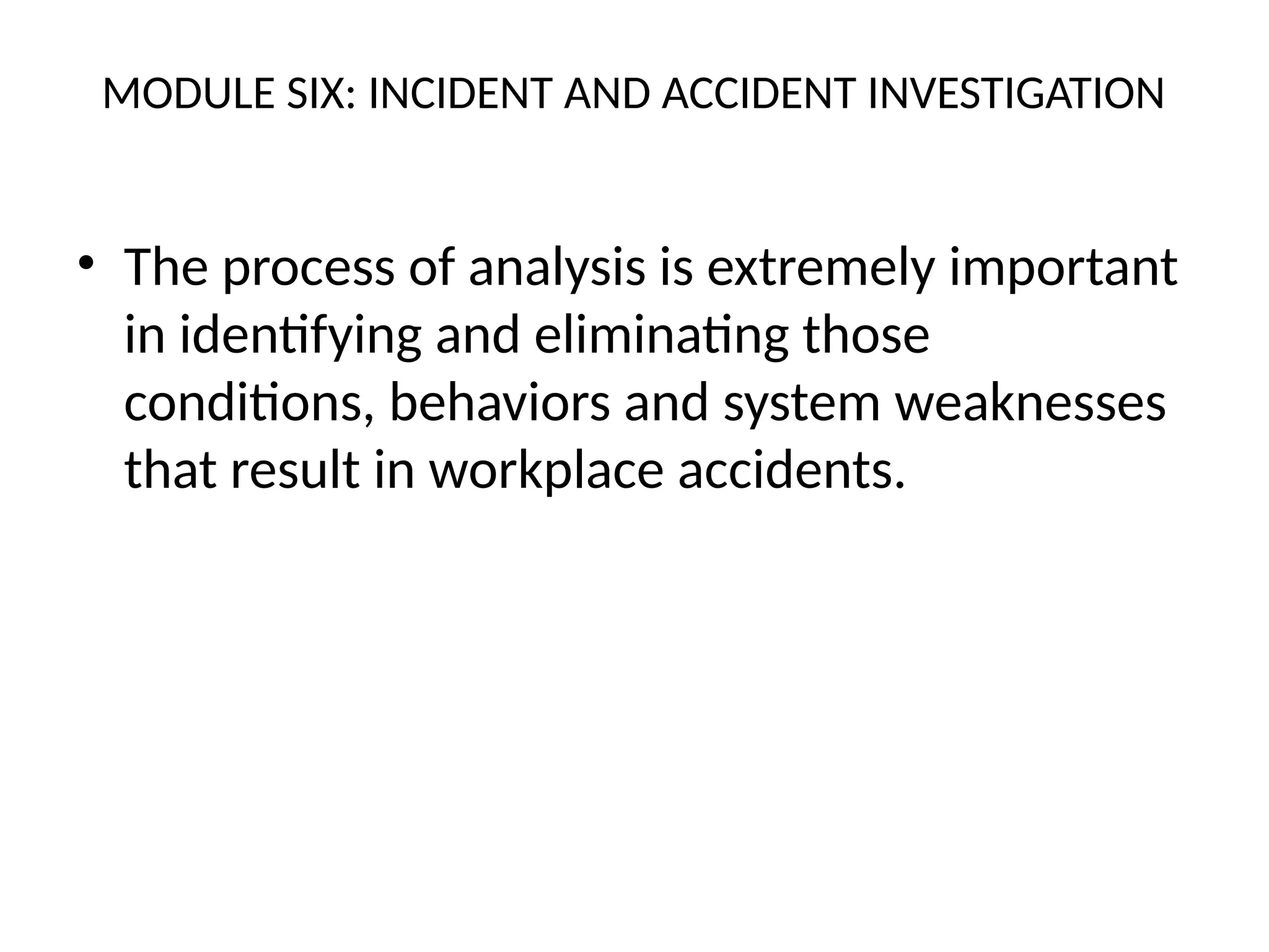 MODULE SIX: INCIDENT AND ACCIDENT INVESTIGATION
• The process of analysis is extremely important
in identifying and eliminating those
conditions, behaviors and system weaknesses
that result in workplace accidents.
 