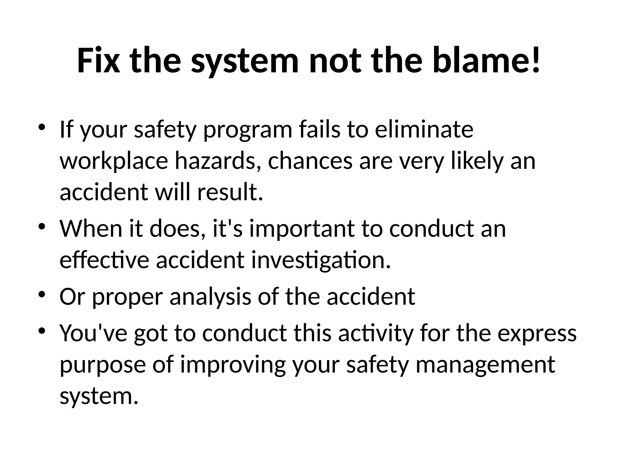 Fix the system not the blame!
• If your safety program fails to eliminate
workplace hazards, chances are very likely an
accident will result.
• When it does, it's important to conduct an
effective accident investigation.
• Or proper analysis of the accident
• You've got to conduct this activity for the express
purpose of improving your safety management
system.
 