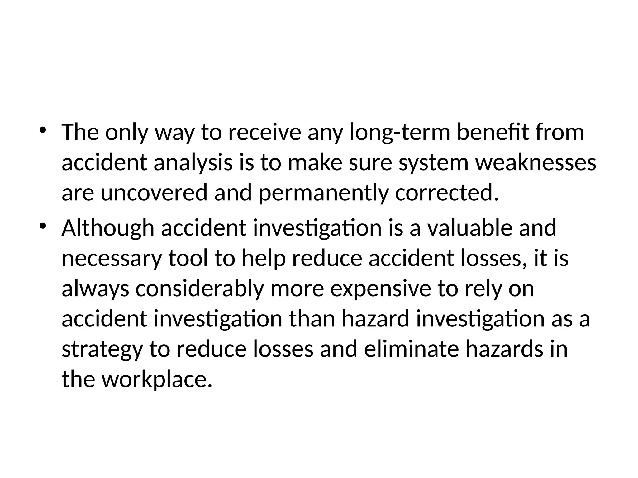 • The only way to receive any long-term benefit from
accident analysis is to make sure system weaknesses
are uncovered and permanently corrected.
• Although accident investigation is a valuable and
necessary tool to help reduce accident losses, it is
always considerably more expensive to rely on
accident investigation than hazard investigation as a
strategy to reduce losses and eliminate hazards in
the workplace.
 