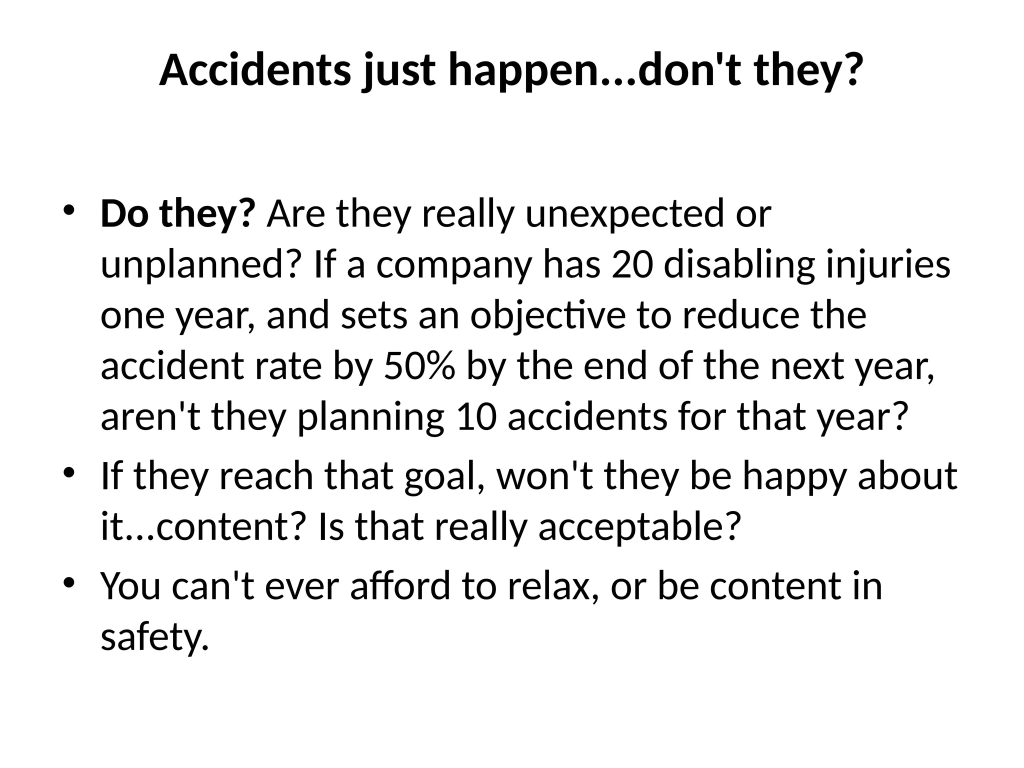 Accidents just happen...don't they?
• Do they? Are they really unexpected or
unplanned? If a company has 20 disabling injuries
one year, and sets an objective to reduce the
accident rate by 50% by the end of the next year,
aren't they planning 10 accidents for that year?
• If they reach that goal, won't they be happy about
it...content? Is that really acceptable?
• You can't ever afford to relax, or be content in
safety.
 