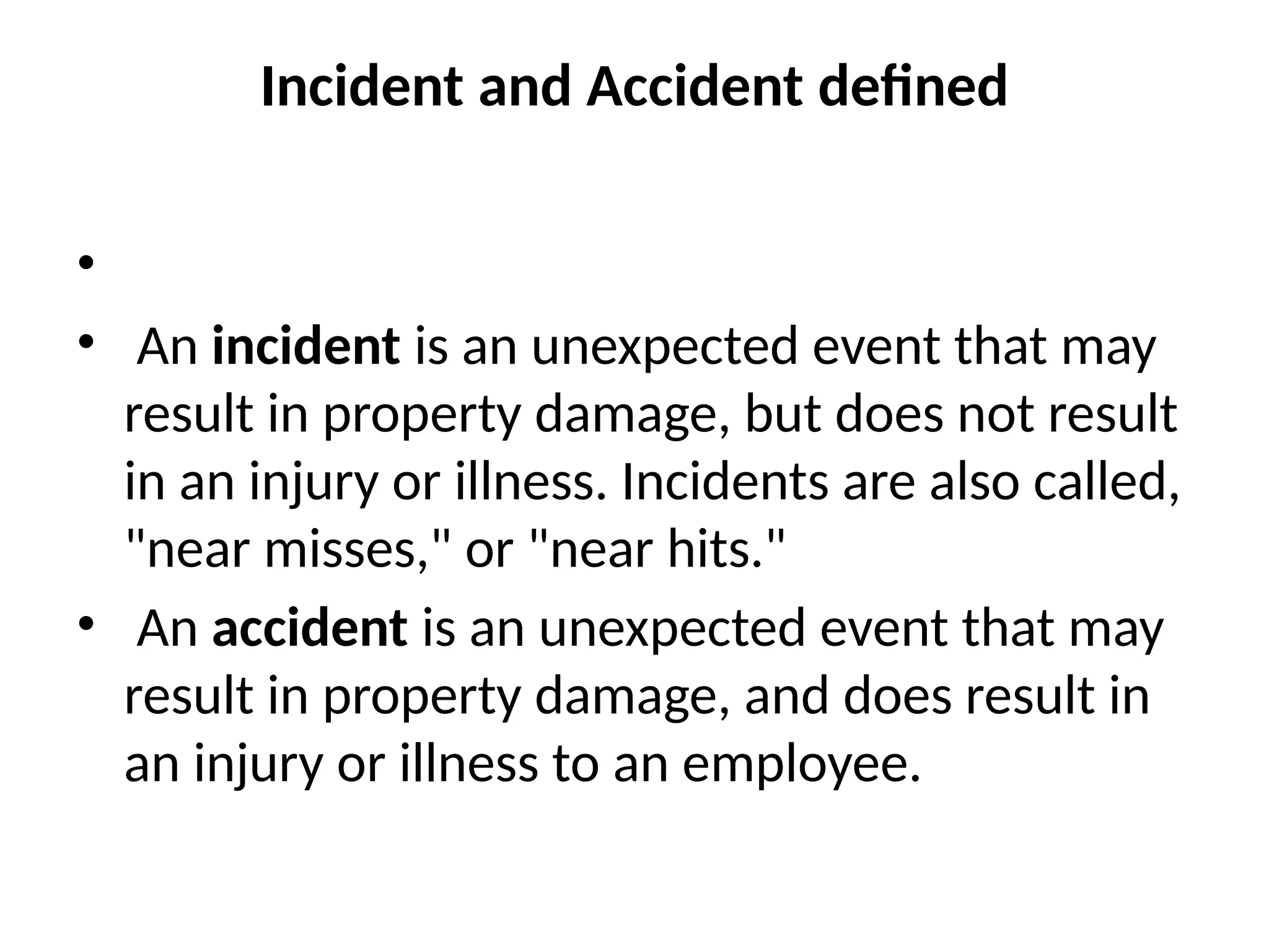 Incident and Accident defined
•
• An incident is an unexpected event that may
result in property damage, but does not result
in an injury or illness. Incidents are also called,
"near misses," or "near hits."
• An accident is an unexpected event that may
result in property damage, and does result in
an injury or illness to an employee.
 