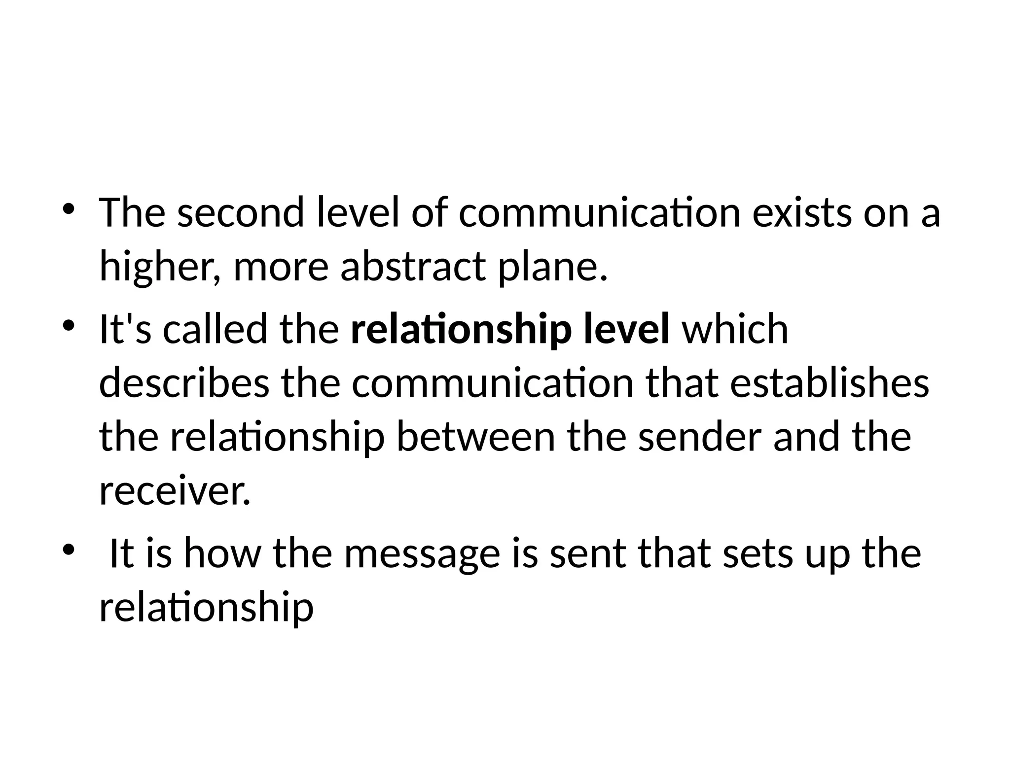 • The second level of communication exists on a
higher, more abstract plane.
• It's called the relationship level which
describes the communication that establishes
the relationship between the sender and the
receiver.
• It is how the message is sent that sets up the
relationship
 