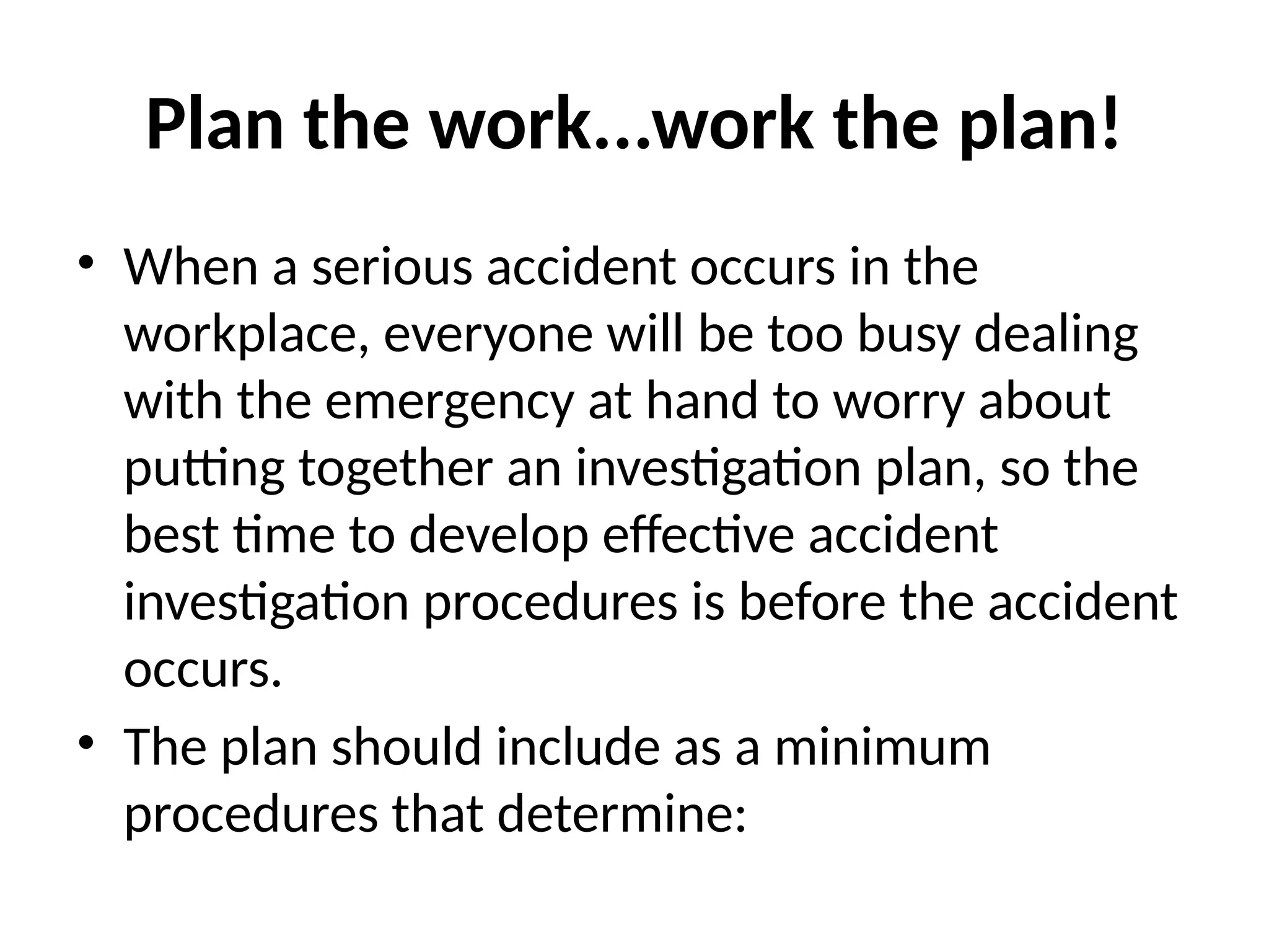 Plan the work...work the plan!
• When a serious accident occurs in the
workplace, everyone will be too busy dealing
with the emergency at hand to worry about
putting together an investigation plan, so the
best time to develop effective accident
investigation procedures is before the accident
occurs.
• The plan should include as a minimum
procedures that determine:
 