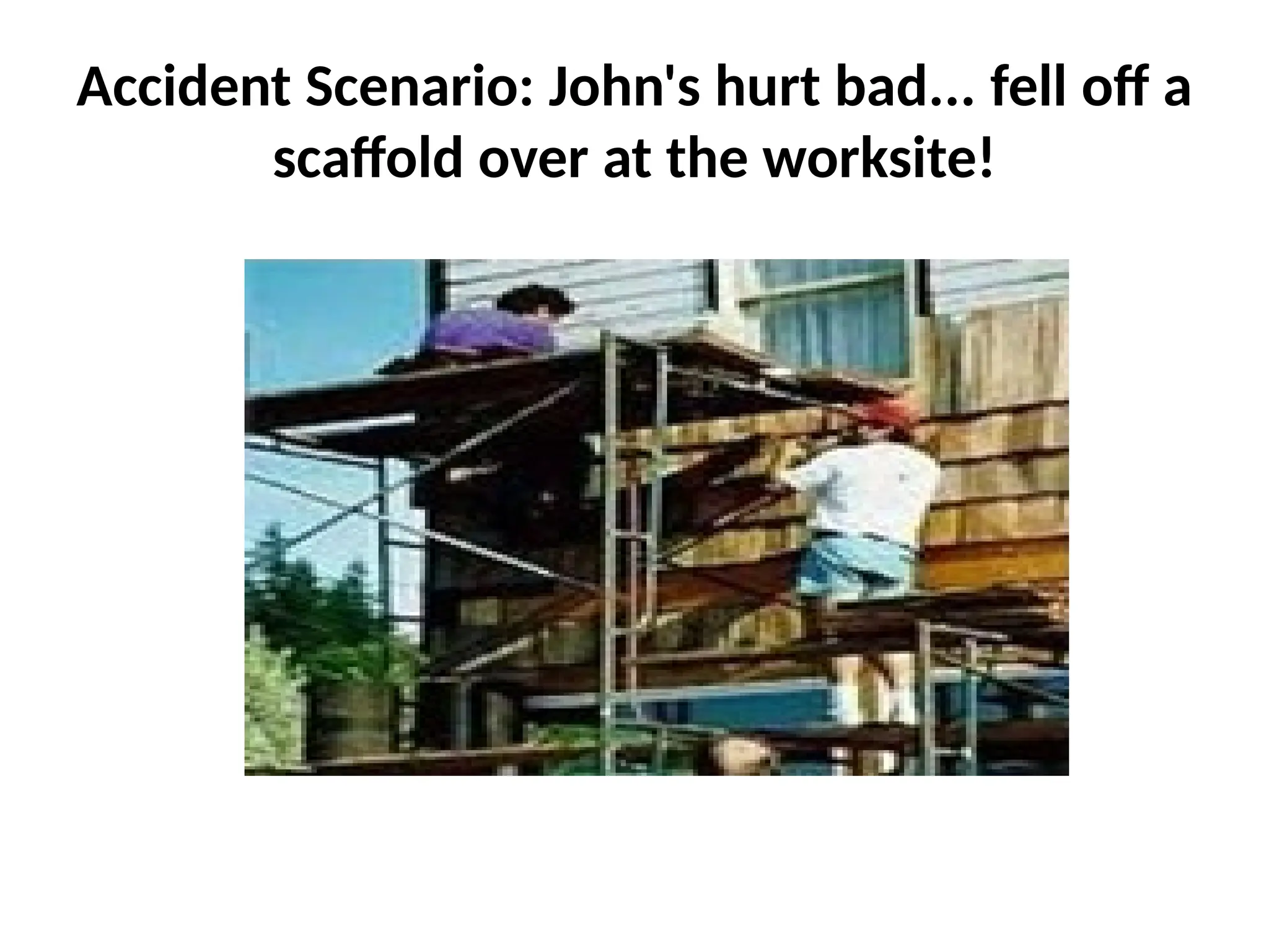 Accident Scenario: John's hurt bad... fell off a
scaffold over at the worksite!
 