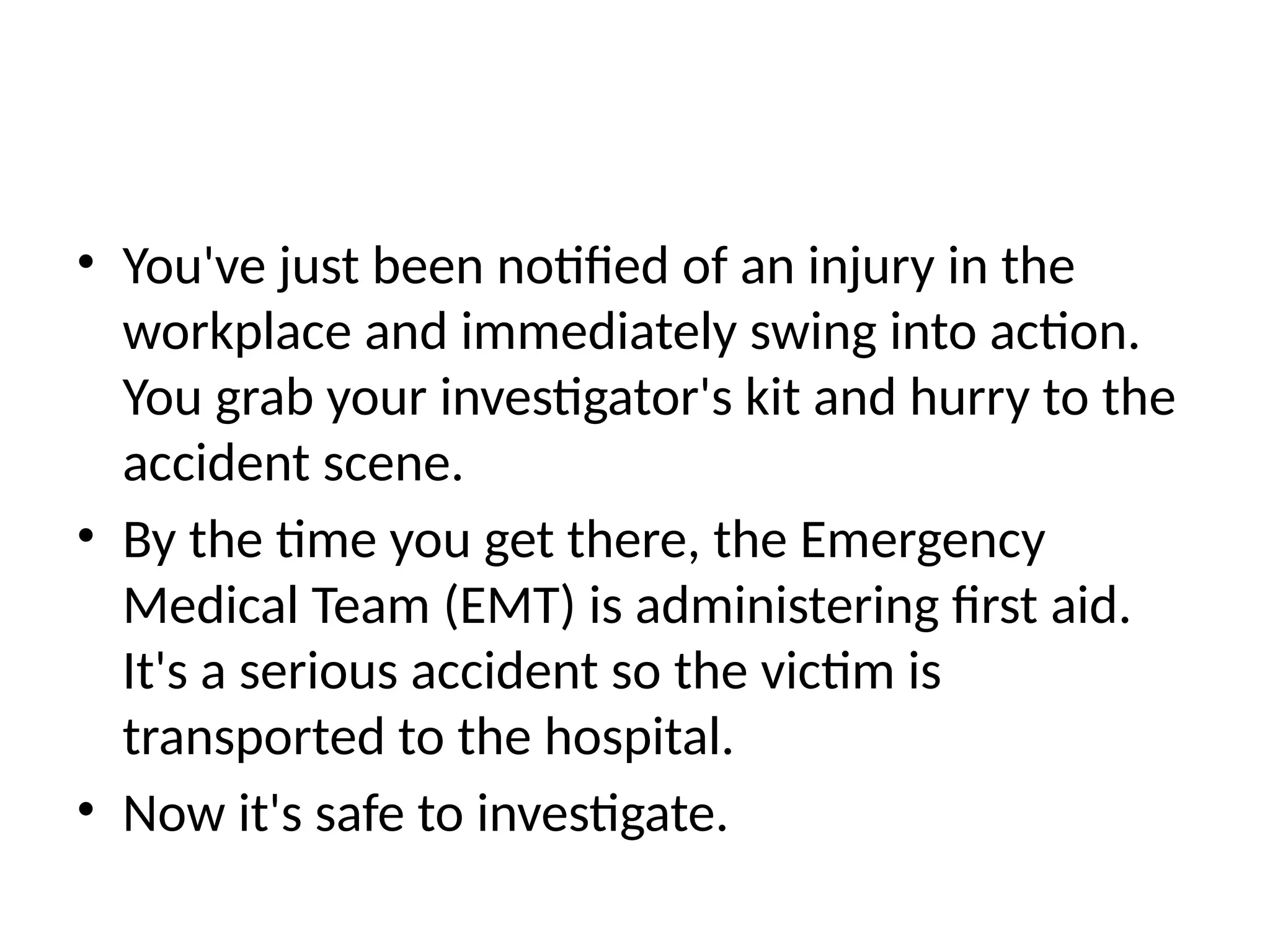 • You've just been notified of an injury in the
workplace and immediately swing into action.
You grab your investigator's kit and hurry to the
accident scene.
• By the time you get there, the Emergency
Medical Team (EMT) is administering first aid.
It's a serious accident so the victim is
transported to the hospital.
• Now it's safe to investigate.
 
