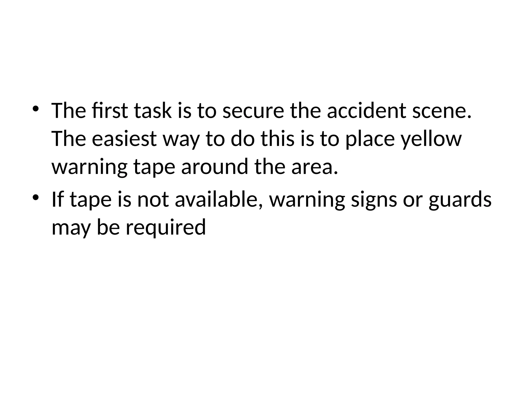 • The first task is to secure the accident scene.
The easiest way to do this is to place yellow
warning tape around the area.
• If tape is not available, warning signs or guards
may be required
 