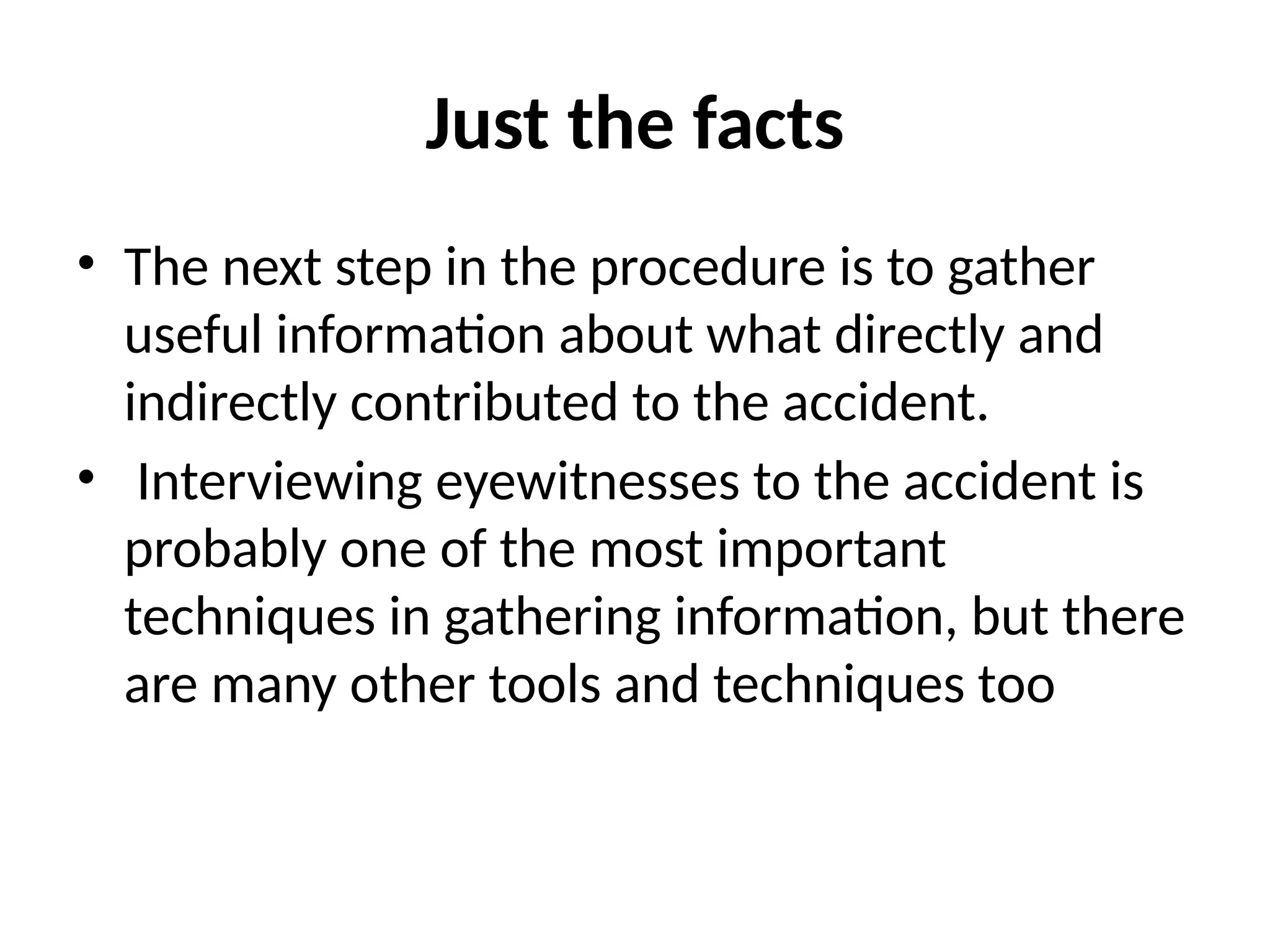 Just the facts
• The next step in the procedure is to gather
useful information about what directly and
indirectly contributed to the accident.
• Interviewing eyewitnesses to the accident is
probably one of the most important
techniques in gathering information, but there
are many other tools and techniques too
 