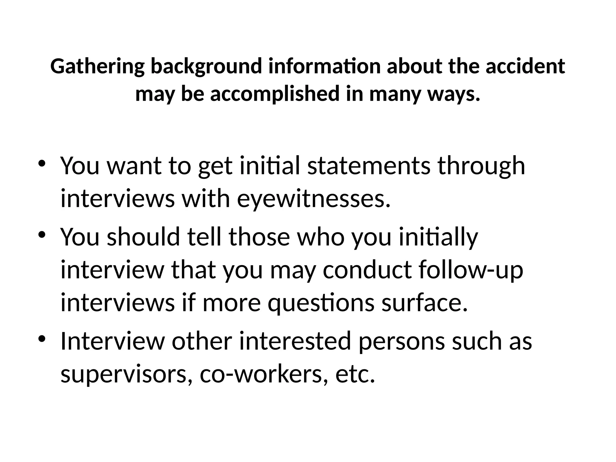 Gathering background information about the accident
may be accomplished in many ways.
• You want to get initial statements through
interviews with eyewitnesses.
• You should tell those who you initially
interview that you may conduct follow-up
interviews if more questions surface.
• Interview other interested persons such as
supervisors, co-workers, etc.
 