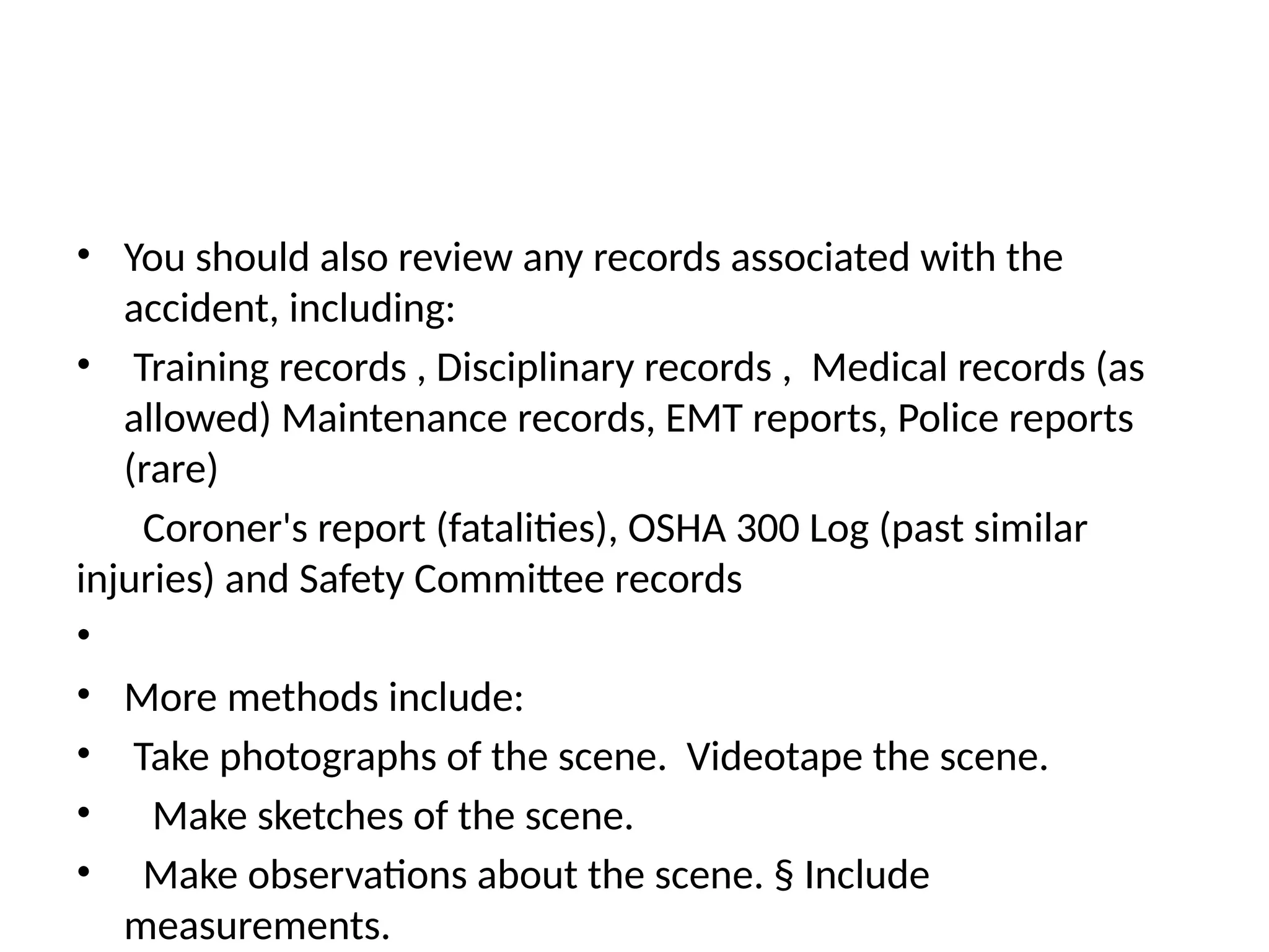• You should also review any records associated with the
accident, including:
• Training records , Disciplinary records , Medical records (as
allowed) Maintenance records, EMT reports, Police reports
(rare)
Coroner's report (fatalities), OSHA 300 Log (past similar
injuries) and Safety Committee records
•
• More methods include:
• Take photographs of the scene. Videotape the scene.
• Make sketches of the scene.
• Make observations about the scene. § Include
measurements.
 