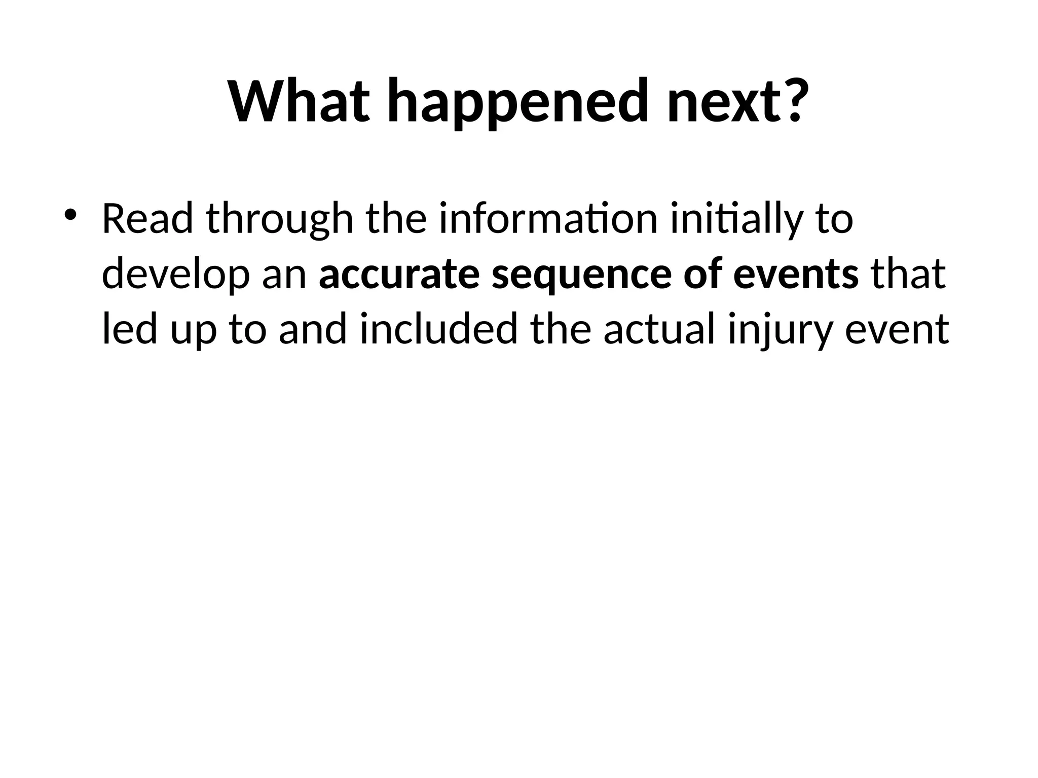 What happened next?
• Read through the information initially to
develop an accurate sequence of events that
led up to and included the actual injury event
 