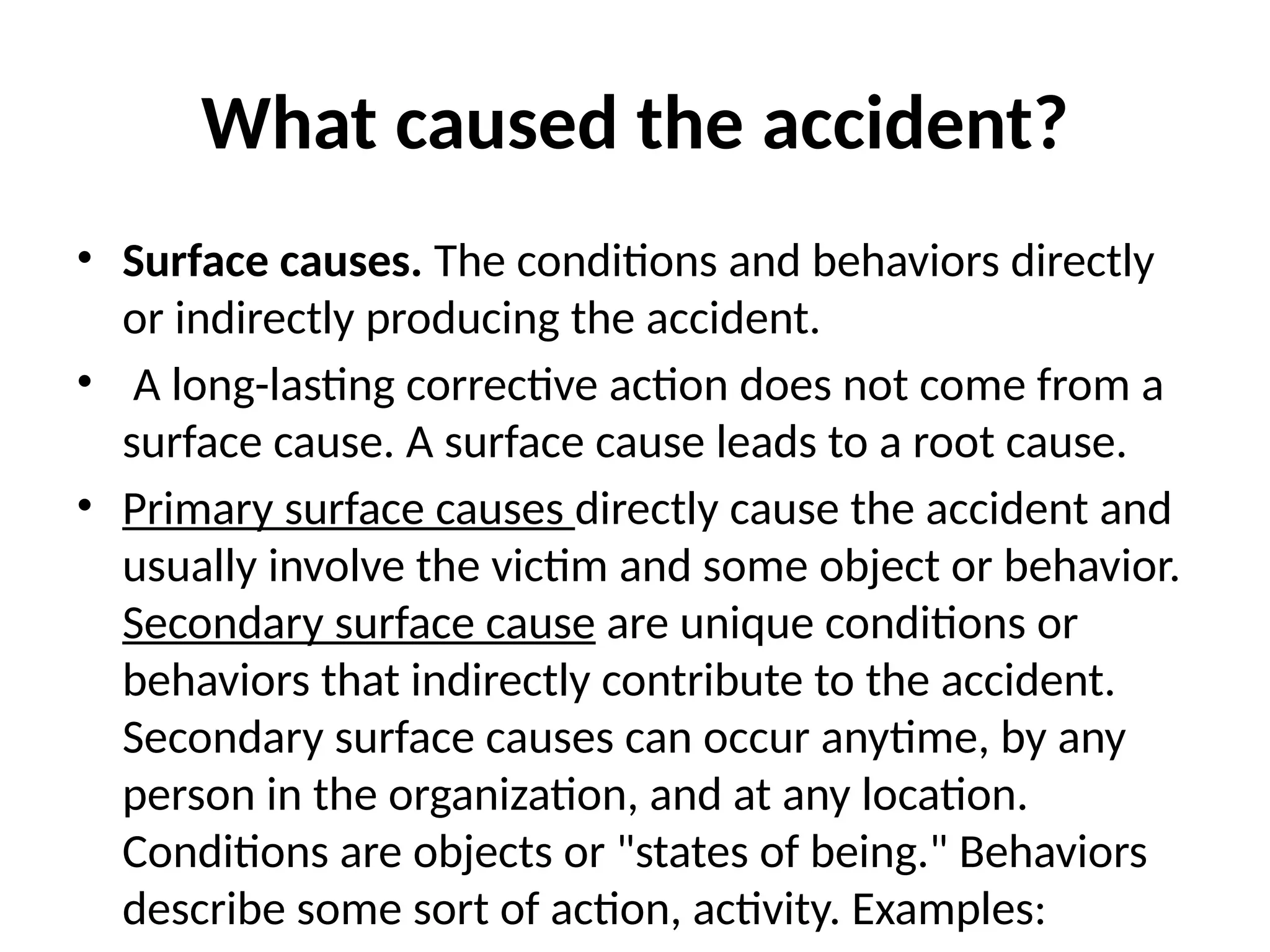 What caused the accident?
• Surface causes. The conditions and behaviors directly
or indirectly producing the accident.
• A long-lasting corrective action does not come from a
surface cause. A surface cause leads to a root cause.
• Primary surface causes directly cause the accident and
usually involve the victim and some object or behavior.
Secondary surface cause are unique conditions or
behaviors that indirectly contribute to the accident.
Secondary surface causes can occur anytime, by any
person in the organization, and at any location.
Conditions are objects or "states of being." Behaviors
describe some sort of action, activity. Examples:
 