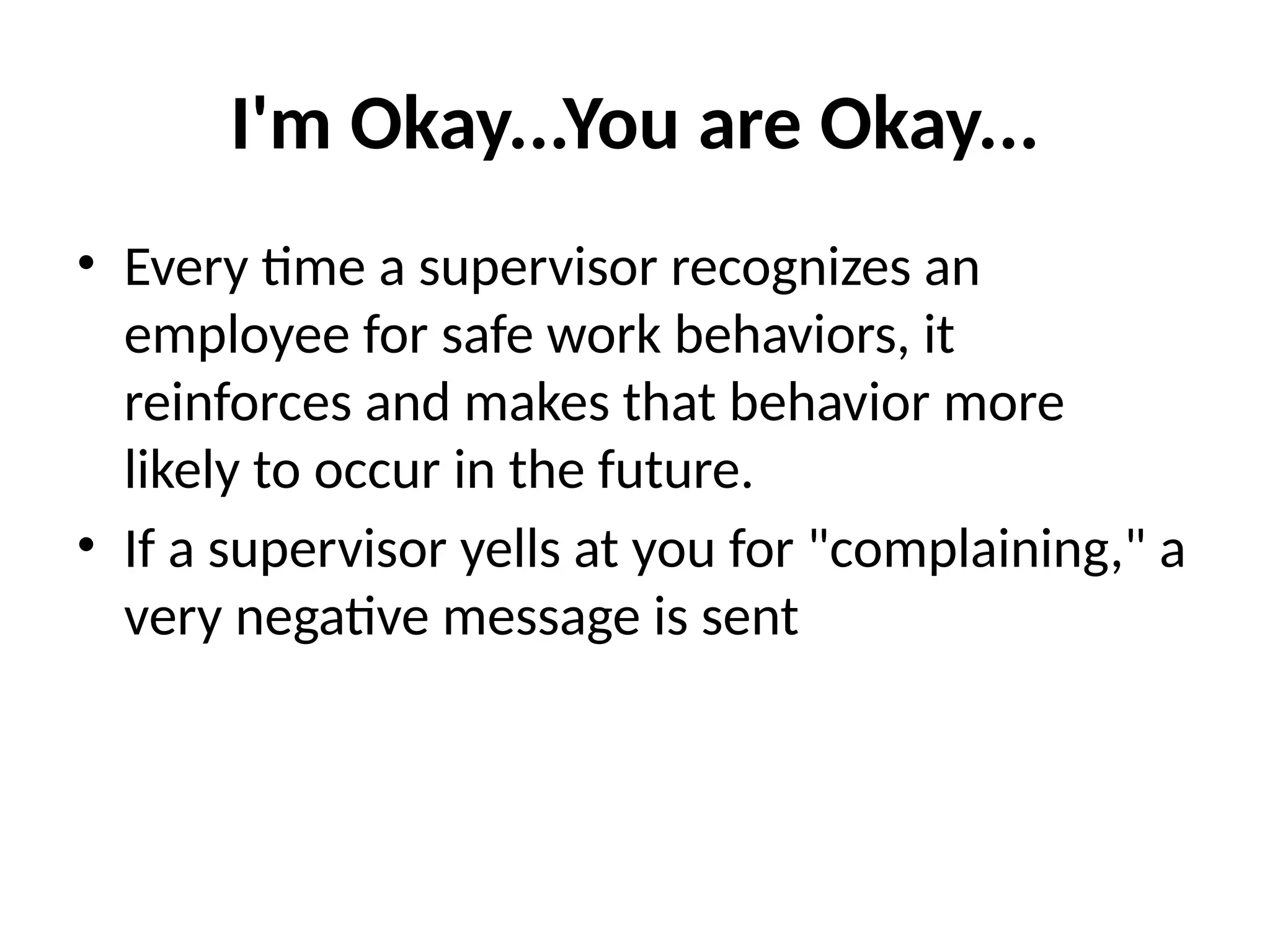 I'm Okay...You are Okay...
• Every time a supervisor recognizes an
employee for safe work behaviors, it
reinforces and makes that behavior more
likely to occur in the future.
• If a supervisor yells at you for "complaining," a
very negative message is sent
 